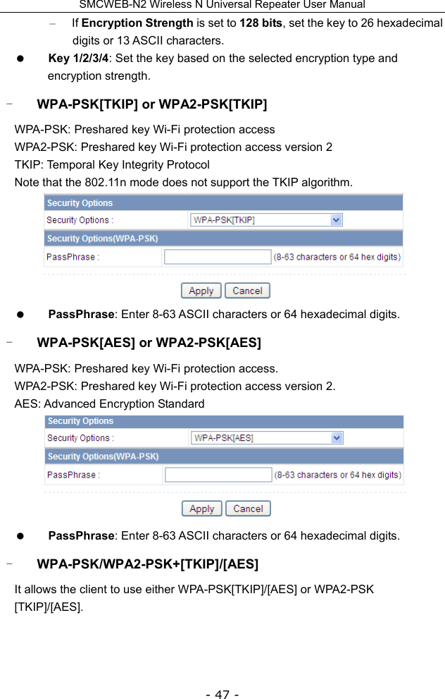 SMCWEB-N2 Wireless N Universal Repeater User Manual - 47 - – If Encryption Strength is set to 128 bits, set the key to 26 hexadecimal digits or 13 ASCII characters.    Key 1/2/3/4: Set the key based on the selected encryption type and encryption strength. - WPA-PSK[TKIP] or WPA2-PSK[TKIP] WPA-PSK: Preshared key Wi-Fi protection access WPA2-PSK: Preshared key Wi-Fi protection access version 2 TKIP: Temporal Key Integrity Protocol Note that the 802.11n mode does not support the TKIP algorithm.   PassPhrase: Enter 8-63 ASCII characters or 64 hexadecimal digits. - WPA-PSK[AES] or WPA2-PSK[AES] WPA-PSK: Preshared key Wi-Fi protection access. WPA2-PSK: Preshared key Wi-Fi protection access version 2. AES: Advanced Encryption Standard   PassPhrase: Enter 8-63 ASCII characters or 64 hexadecimal digits. - WPA-PSK/WPA2-PSK+[TKIP]/[AES] It allows the client to use either WPA-PSK[TKIP]/[AES] or WPA2-PSK [TKIP]/[AES]. 
