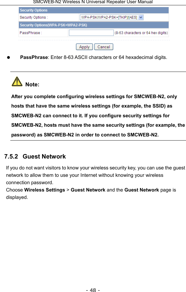 SMCWEB-N2 Wireless N Universal Repeater User Manual - 48 -   PassPhrase: Enter 8-63 ASCII characters or 64 hexadecimal digits.  Note: After you complete configuring wireless settings for SMCWEB-N2, only hosts that have the same wireless settings (for example, the SSID) as SMCWEB-N2 can connect to it. If you configure security settings for SMCWEB-N2, hosts must have the same security settings (for example, the password) as SMCWEB-N2 in order to connect to SMCWEB-N2.   7.5.2   Guest Network If you do not want visitors to know your wireless security key, you can use the guest network to allow them to use your Internet without knowing your wireless connection password. Choose Wireless Settings &gt; Guest Network and the Guest Network page is displayed. 