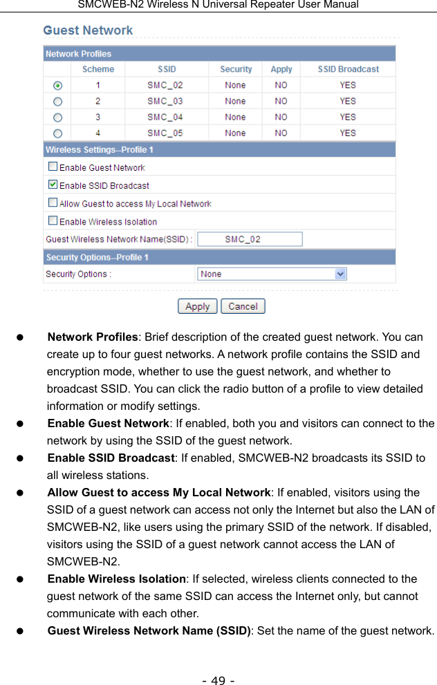 SMCWEB-N2 Wireless N Universal Repeater User Manual - 49 -   Network Profiles: Brief description of the created guest network. You can create up to four guest networks. A network profile contains the SSID and encryption mode, whether to use the guest network, and whether to broadcast SSID. You can click the radio button of a profile to view detailed information or modify settings.  Enable Guest Network: If enabled, both you and visitors can connect to the network by using the SSID of the guest network.  Enable SSID Broadcast: If enabled, SMCWEB-N2 broadcasts its SSID to all wireless stations.  Allow Guest to access My Local Network: If enabled, visitors using the SSID of a guest network can access not only the Internet but also the LAN of SMCWEB-N2, like users using the primary SSID of the network. If disabled, visitors using the SSID of a guest network cannot access the LAN of SMCWEB-N2.  Enable Wireless Isolation: If selected, wireless clients connected to the guest network of the same SSID can access the Internet only, but cannot communicate with each other.  Guest Wireless Network Name (SSID): Set the name of the guest network.   