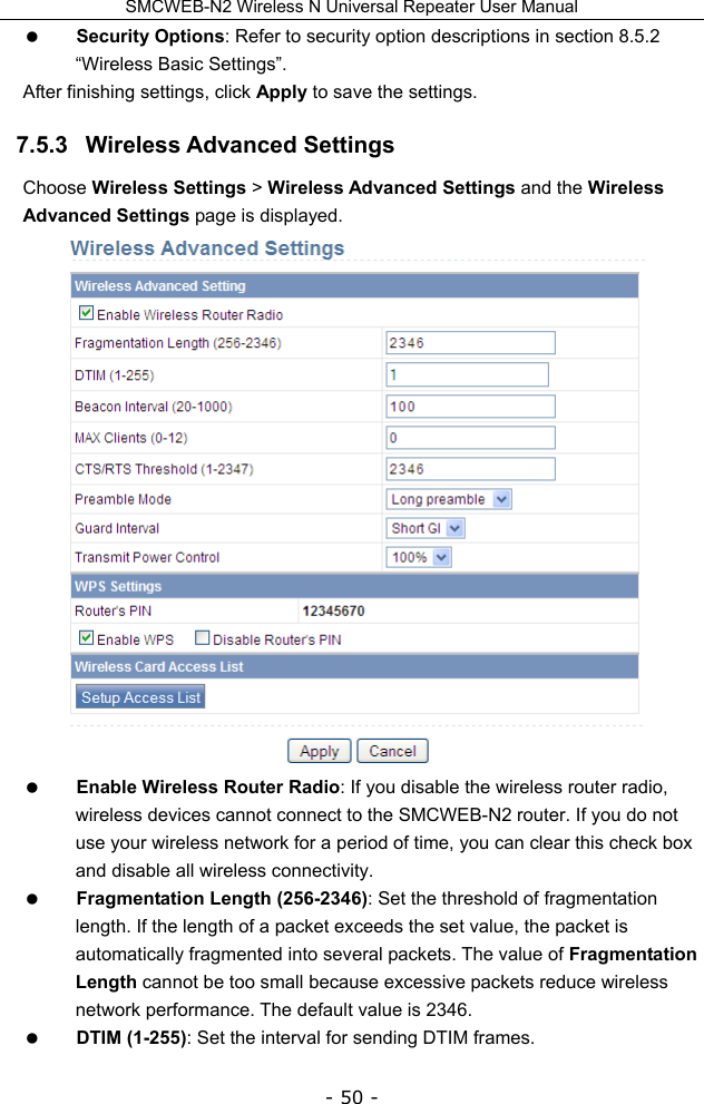 SMCWEB-N2 Wireless N Universal Repeater User Manual - 50 -  Security Options: Refer to security option descriptions in section 8.5.2   “Wireless Basic Settings”. After finishing settings, click Apply to save the settings. 7.5.3   Wireless Advanced Settings Choose Wireless Settings &gt; Wireless Advanced Settings and the Wireless Advanced Settings page is displayed.   Enable Wireless Router Radio: If you disable the wireless router radio, wireless devices cannot connect to the SMCWEB-N2 router. If you do not use your wireless network for a period of time, you can clear this check box and disable all wireless connectivity.  Fragmentation Length (256-2346): Set the threshold of fragmentation length. If the length of a packet exceeds the set value, the packet is automatically fragmented into several packets. The value of Fragmentation Length cannot be too small because excessive packets reduce wireless network performance. The default value is 2346.  DTIM (1-255): Set the interval for sending DTIM frames.   