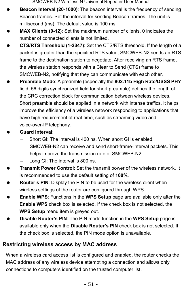 SMCWEB-N2 Wireless N Universal Repeater User Manual - 51 -  Beacon Interval (20-1000): The beacon interval is the frequency of sending Beacon frames. Set the interval for sending Beacon frames. The unit is millisecond (ms). The default value is 100 ms.  MAX Clients (0-12): Set the maximum number of clients. 0 indicates the number of connected clients is not limited.  CTS/RTS Threshold (1-2347): Set the CTS/RTS threshold. If the length of a packet is greater than the specified RTS value, SMCWEB-N2 sends an RTS frame to the destination station to negotiate. After receiving an RTS frame, the wireless station responds with a Clear to Send (CTS) frame to SMCWEB-N2, notifying that they can communicate with each other.  Preamble Mode: A preamble (especially the 802.11b High Rate/DSSS PHY field; 56 digits synchronized field for short preamble) defines the length of the CRC correction block for communication between wireless devices. Short preamble should be applied in a network with intense traffics. It helps improve the efficiency of a wireless network responding to applications that have high requirement of real-time, such as streaming video and voice-over-IP telephony.  Guard Interval:  –  Short GI: The interval is 400 ns. When short GI is enabled, SMCWEB-N2 can receive and send short-frame-interval packets. This helps improve the transmission rate of SMCWEB-N2. –  Long GI: The interval is 800 ns.  Transmit Power Control: Set the transmit power of the wireless network. It is recommended to use the default setting of 100%.  Router’s PIN: Display the PIN to be used for the wireless client when wireless settings of the router are configured through WPS.  Enable WPS: Functions in the WPS Setup page are available only after the Enable WPS check box is selected. If the check box is not selected, the WPS Setup menu item is greyed out.  Disable Router’s PIN: The PIN mode function in the WPS Setup page is available only when the Disable Router’s PIN check box is not selected. If the check box is selected, the PIN mode option is unavailable. Restricting wireless access by MAC address When a wireless card access list is configured and enabled, the router checks the MAC address of any wireless device attempting a connection and allows only connections to computers identified on the trusted computer list. 