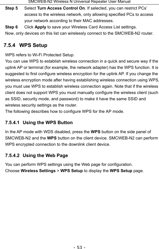 SMCWEB-N2 Wireless N Universal Repeater User Manual - 53 - Step 5  Select Turn Access Control On. If selected, you can restrict PCs’ access to the wireless network, only allowing specified PCs to access your network according to their MAC addresses. Step 6  Click Apply to save your Wireless Card Access List settings. Now, only devices on this list can wirelessly connect to the SMCWEB-N2 router. 7.5.4   WPS Setup WPS refers to Wi-Fi Protected Setup.   You can use WPS to establish wireless connection in a quick and secure way if the uplink AP or terminal (for example, the network adapter) has the WPS function. It is suggested to first configure wireless encryption for the uplink AP. If you change the wireless encryption mode after having establishing wireless connection using WPS, you must use WPS to establish wireless connection again. Note that if the wireless client does not support WPS you must manually configure the wireless client (such as SSID, security mode, and password) to make it have the same SSID and wireless security settings as the router. The following describes how to configure WPS for the AP mode. 7.5.4.1  Using the WPS Button In the AP mode with WDS disabled, press the WPS button on the side panel of SMCWEB-N2 and the WPS button on the client device. SMCWEB-N2 can perform WPS encrypted connection to the downlink client device. 7.5.4.2  Using the Web Page You can perform WPS settings using the Web page for configuration. Choose Wireless Settings &gt; WPS Setup to display the WPS Setup page.           