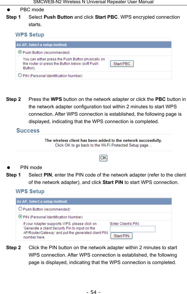 SMCWEB-N2 Wireless N Universal Repeater User Manual - 54 -  PBC mode Step 1  Select Push Button and click Start PBC. WPS encrypted connection starts.   Step 2  Press the WPS button on the network adapter or click the PBC button in the network adapter configuration tool within 2 minutes to start WPS connection. After WPS connection is established, the following page is displayed, indicating that the WPS connection is completed.   PIN mode Step 1  Select PIN, enter the PIN code of the network adapter (refer to the client of the network adapter), and click Start PIN to start WPS connection.  Step 2  Click the PIN button on the network adapter within 2 minutes to start WPS connection. After WPS connection is established, the following page is displayed, indicating that the WPS connection is completed. 