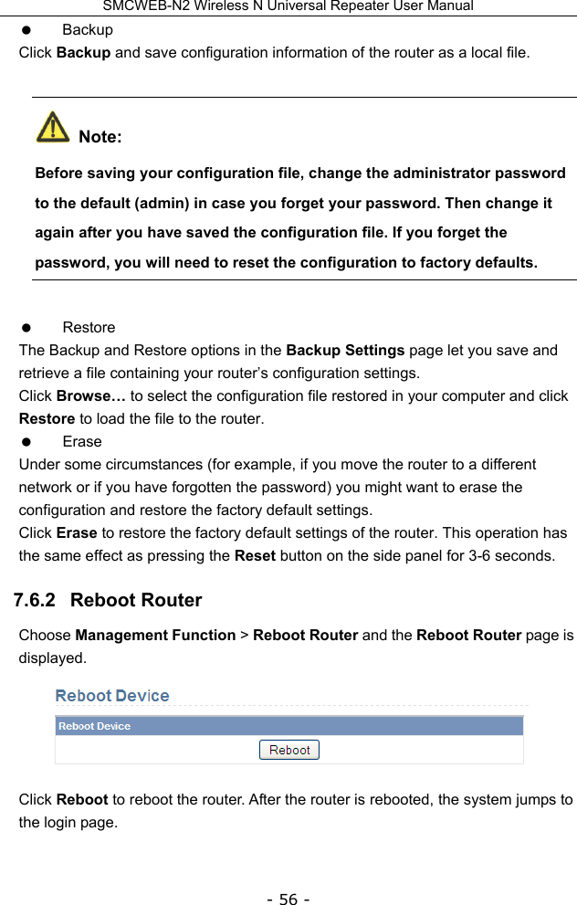 SMCWEB-N2 Wireless N Universal Repeater User Manual - 56 -  Backup Click Backup and save configuration information of the router as a local file.  Note: Before saving your configuration file, change the administrator password to the default (admin) in case you forget your password. Then change it again after you have saved the configuration file. If you forget the password, you will need to reset the configuration to factory defaults.  Restore The Backup and Restore options in the Backup Settings page let you save and retrieve a file containing your router’s configuration settings. Click Browse… to select the configuration file restored in your computer and click Restore to load the file to the router.  Erase Under some circumstances (for example, if you move the router to a different network or if you have forgotten the password) you might want to erase the configuration and restore the factory default settings.   Click Erase to restore the factory default settings of the router. This operation has the same effect as pressing the Reset button on the side panel for 3-6 seconds. 7.6.2   Reboot Router Choose Management Function &gt; Reboot Router and the Reboot Router page is displayed.  Click Reboot to reboot the router. After the router is rebooted, the system jumps to the login page. 