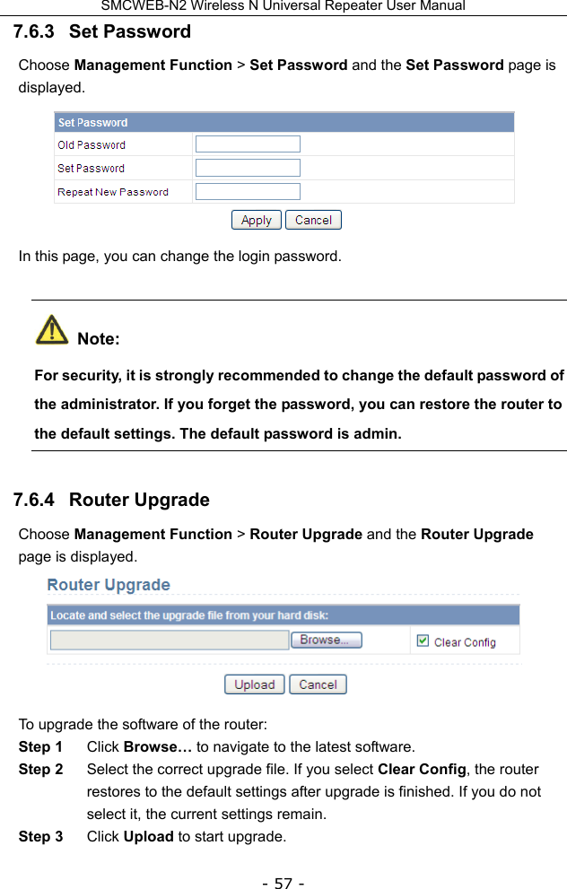 SMCWEB-N2 Wireless N Universal Repeater User Manual - 57 - 7.6.3   Set Password Choose Management Function &gt; Set Password and the Set Password page is displayed.  In this page, you can change the login password.  Note: For security, it is strongly recommended to change the default password of the administrator. If you forget the password, you can restore the router to the default settings. The default password is admin. 7.6.4   Router Upgrade Choose Management Function &gt; Router Upgrade and the Router Upgrade page is displayed.  To upgrade the software of the router: Step 1  Click Browse… to navigate to the latest software. Step 2  Select the correct upgrade file. If you select Clear Config, the router restores to the default settings after upgrade is finished. If you do not select it, the current settings remain. Step 3  Click Upload to start upgrade. 