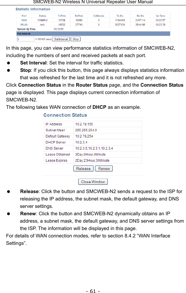 SMCWEB-N2 Wireless N Universal Repeater User Manual - 61 -  In this page, you can view performance statistics information of SMCWEB-N2, including the numbers of sent and received packets at each port.    Set Interval: Set the interval for traffic statistics.  Stop: If you click this button, this page always displays statistics information that was refreshed for the last time and it is not refreshed any more. Click Connection Status in the Router Status page, and the Connection Status page is displayed. This page displays current connection information of SMCWEB-N2. The following takes WAN connection of DHCP as an example.   Release: Click the button and SMCWEB-N2 sends a request to the ISP for releasing the IP address, the subnet mask, the default gateway, and DNS server settings.  Renew: Click the button and SMCWEB-N2 dynamically obtains an IP address, a subnet mask, the default gateway, and DNS server settings from the ISP. The information will be displayed in this page. For details of WAN connection modes, refer to section 8.4.2 “WAN Interface Settings”.   