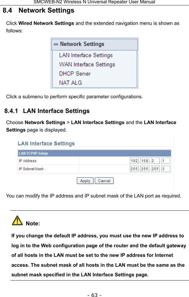 SMCWEB-N2 Wireless N Universal Repeater User Manual - 63 - 8.4   Network Settings Click Wired Network Settings and the extended navigation menu is shown as follows:  Click a submenu to perform specific parameter configurations. 8.4.1   LAN Interface Settings Choose Network Settings &gt; LAN Interface Settings and the LAN Interface Settings page is displayed.  You can modify the IP address and IP subnet mask of the LAN port as required.  Note: If you change the default IP address, you must use the new IP address to log in to the Web configuration page of the router and the default gateway of all hosts in the LAN must be set to the new IP address for Internet access. The subnet mask of all hosts in the LAN must be the same as the subnet mask specified in the LAN Interface Settings page. 