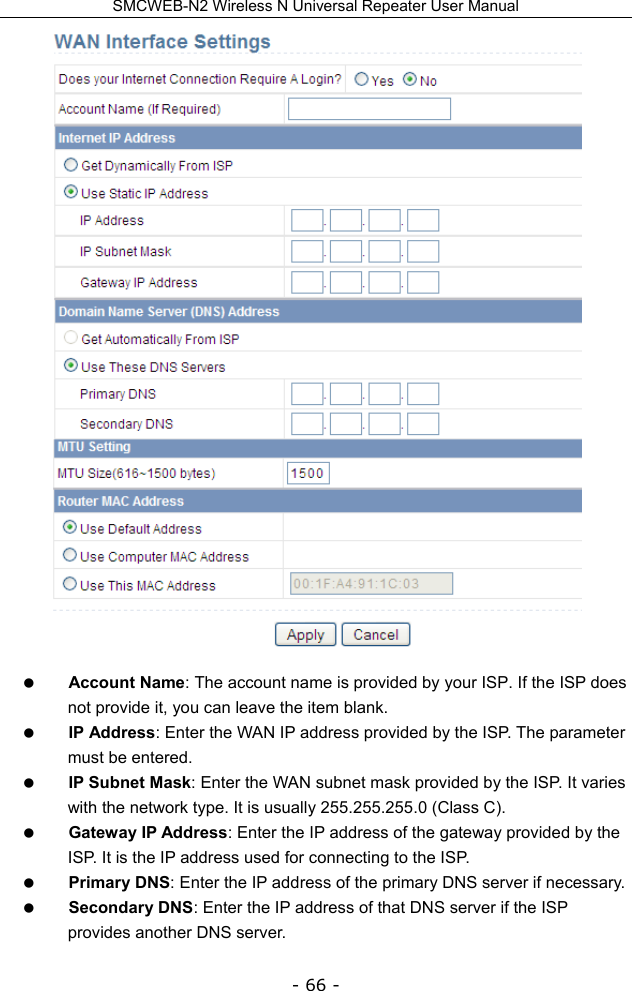SMCWEB-N2 Wireless N Universal Repeater User Manual - 66 -   Account Name: The account name is provided by your ISP. If the ISP does not provide it, you can leave the item blank.  IP Address: Enter the WAN IP address provided by the ISP. The parameter must be entered.  IP Subnet Mask: Enter the WAN subnet mask provided by the ISP. It varies with the network type. It is usually 255.255.255.0 (Class C).  Gateway IP Address: Enter the IP address of the gateway provided by the ISP. It is the IP address used for connecting to the ISP.  Primary DNS: Enter the IP address of the primary DNS server if necessary.  Secondary DNS: Enter the IP address of that DNS server if the ISP provides another DNS server. 