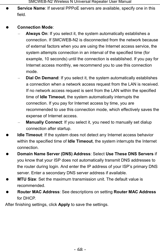 SMCWEB-N2 Wireless N Universal Repeater User Manual - 68 -  Service Name: If several PPPoE servers are available, specify one in this field.   Connection Mode:  – Always On: If you select it, the system automatically establishes a connection. If SMCWEB-N2 is disconnected from the network because of external factors when you are using the Internet access service, the system attempts connection in an interval of the specified time (for example, 10 seconds) until the connection is established. If you pay for Internet access monthly, we recommend you to use this connection mode. – Dial On Demand: If you select it, the system automatically establishes a connection when a network access request from the LAN is received. If no network access request is sent from the LAN within the specified time of Idle Timeout, the system automatically interrupts the connection. If you pay for Internet access by time, you are recommended to use this connection mode, which effectively saves the expense of Internet access. – Manually Connect: If you select it, you need to manually set dialup connection after startup.  Idle Timeout: If the system does not detect any Internet access behavior within the specified time of Idle Timeout, the system interrupts the Internet connection.  Domain Name Server (DNS) Address: Select Use These DNS Servers if you know that your ISP does not automatically transmit DNS addresses to the router during login. And enter the IP address of your ISP’s primary DNS server. Enter a secondary DNS server address if available.  MTU Size: Set the maximum transmission unit. The default value is recommended.  Router MAC Address: See descriptions on setting Router MAC Address for DHCP. After finishing settings, click Apply to save the settings.      
