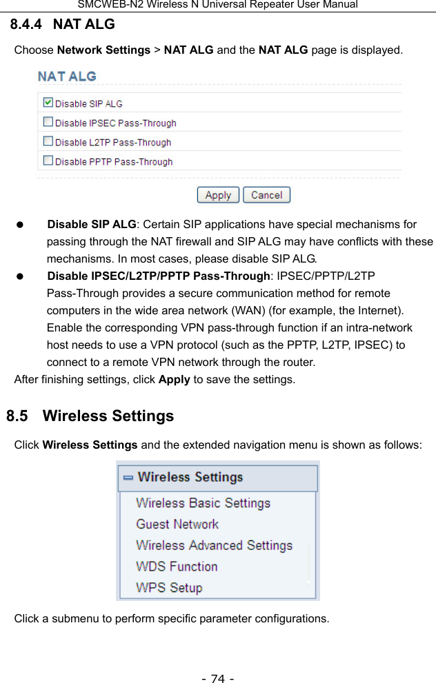 SMCWEB-N2 Wireless N Universal Repeater User Manual - 74 - 8.4.4   NAT ALG   Choose Network Settings &gt; NAT ALG and the NAT ALG page is displayed.   Disable SIP ALG: Certain SIP applications have special mechanisms for passing through the NAT firewall and SIP ALG may have conflicts with these mechanisms. In most cases, please disable SIP ALG.  Disable IPSEC/L2TP/PPTP Pass-Through: IPSEC/PPTP/L2TP Pass-Through provides a secure communication method for remote computers in the wide area network (WAN) (for example, the Internet). Enable the corresponding VPN pass-through function if an intra-network host needs to use a VPN protocol (such as the PPTP, L2TP, IPSEC) to connect to a remote VPN network through the router. After finishing settings, click Apply to save the settings. 8.5   Wireless Settings Click Wireless Settings and the extended navigation menu is shown as follows:  Click a submenu to perform specific parameter configurations. 