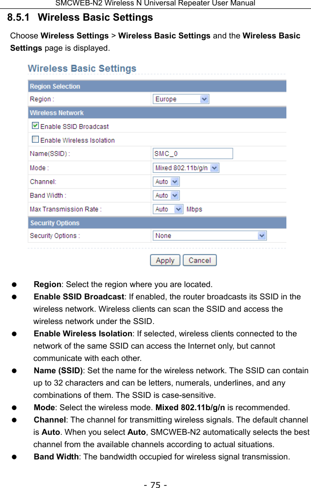 SMCWEB-N2 Wireless N Universal Repeater User Manual - 75 - 8.5.1   Wireless Basic Settings Choose Wireless Settings &gt; Wireless Basic Settings and the Wireless Basic Settings page is displayed.   Region: Select the region where you are located.  Enable SSID Broadcast: If enabled, the router broadcasts its SSID in the wireless network. Wireless clients can scan the SSID and access the wireless network under the SSID.  Enable Wireless Isolation: If selected, wireless clients connected to the network of the same SSID can access the Internet only, but cannot communicate with each other.  Name (SSID): Set the name for the wireless network. The SSID can contain up to 32 characters and can be letters, numerals, underlines, and any combinations of them. The SSID is case-sensitive.  Mode: Select the wireless mode. Mixed 802.11b/g/n is recommended.  Channel: The channel for transmitting wireless signals. The default channel is Auto. When you select Auto, SMCWEB-N2 automatically selects the best channel from the available channels according to actual situations.  Band Width: The bandwidth occupied for wireless signal transmission. 