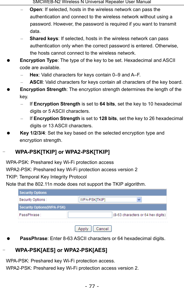 SMCWEB-N2 Wireless N Universal Repeater User Manual - 77 - – Open: If selected, hosts in the wireless network can pass the authentication and connect to the wireless network without using a password. However, the password is required if you want to transmit data. – Shared keys: If selected, hosts in the wireless network can pass authentication only when the correct password is entered. Otherwise, the hosts cannot connect to the wireless network.  Encryption Type: The type of the key to be set. Hexadecimal and ASCII code are available.   – Hex: Valid characters for keys contain 0–9 and A–F.   – ASCII: Valid characters for keys contain all characters of the key board.    Encryption Strength: The encryption strength determines the length of the key. – If Encryption Strength is set to 64 bits, set the key to 10 hexadecimal digits or 5 ASCII characters.   – If Encryption Strength is set to 128 bits, set the key to 26 hexadecimal digits or 13 ASCII characters.    Key 1/2/3/4: Set the key based on the selected encryption type and encryption strength. - WPA-PSK[TKIP] or WPA2-PSK[TKIP] WPA-PSK: Preshared key Wi-Fi protection access WPA2-PSK: Preshared key Wi-Fi protection access version 2 TKIP: Temporal Key Integrity Protocol Note that the 802.11n mode does not support the TKIP algorithm.   PassPhrase: Enter 8-63 ASCII characters or 64 hexadecimal digits. - WPA-PSK[AES] or WPA2-PSK[AES] WPA-PSK: Preshared key Wi-Fi protection access. WPA2-PSK: Preshared key Wi-Fi protection access version 2. 