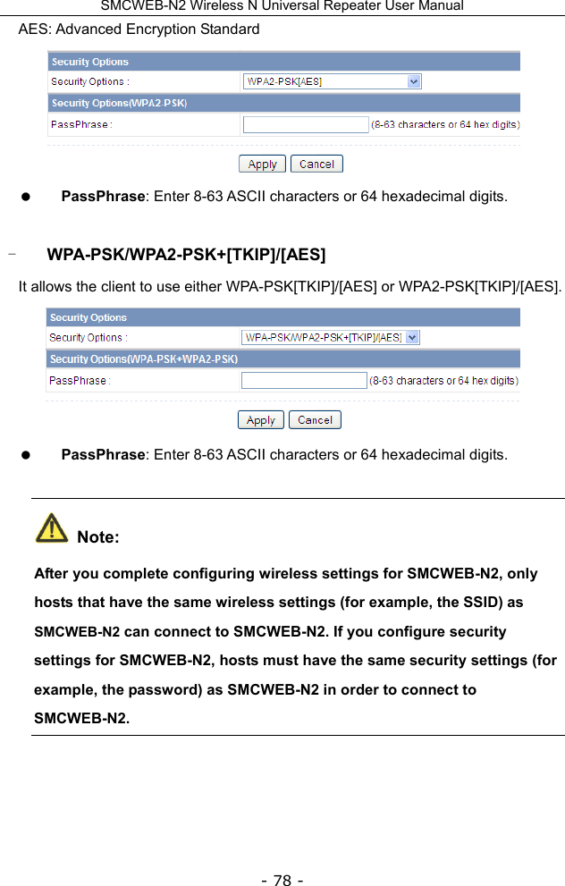 SMCWEB-N2 Wireless N Universal Repeater User Manual - 78 - AES: Advanced Encryption Standard   PassPhrase: Enter 8-63 ASCII characters or 64 hexadecimal digits.  - WPA-PSK/WPA2-PSK+[TKIP]/[AES] It allows the client to use either WPA-PSK[TKIP]/[AES] or WPA2-PSK[TKIP]/[AES].   PassPhrase: Enter 8-63 ASCII characters or 64 hexadecimal digits.  Note: After you complete configuring wireless settings for SMCWEB-N2, only hosts that have the same wireless settings (for example, the SSID) as SMCWEB-N2 can connect to SMCWEB-N2. If you configure security settings for SMCWEB-N2, hosts must have the same security settings (for example, the password) as SMCWEB-N2 in order to connect to SMCWEB-N2.  