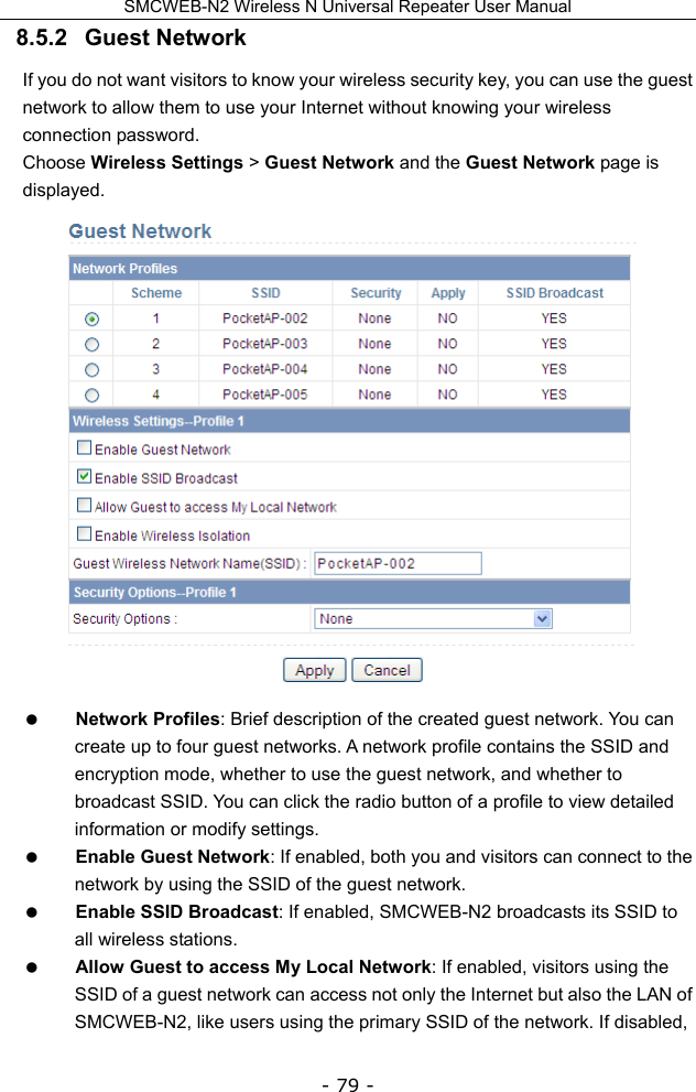 SMCWEB-N2 Wireless N Universal Repeater User Manual - 79 - 8.5.2   Guest Network If you do not want visitors to know your wireless security key, you can use the guest network to allow them to use your Internet without knowing your wireless connection password. Choose Wireless Settings &gt; Guest Network and the Guest Network page is displayed.   Network Profiles: Brief description of the created guest network. You can create up to four guest networks. A network profile contains the SSID and encryption mode, whether to use the guest network, and whether to broadcast SSID. You can click the radio button of a profile to view detailed information or modify settings.  Enable Guest Network: If enabled, both you and visitors can connect to the network by using the SSID of the guest network.  Enable SSID Broadcast: If enabled, SMCWEB-N2 broadcasts its SSID to all wireless stations.  Allow Guest to access My Local Network: If enabled, visitors using the SSID of a guest network can access not only the Internet but also the LAN of SMCWEB-N2, like users using the primary SSID of the network. If disabled, 