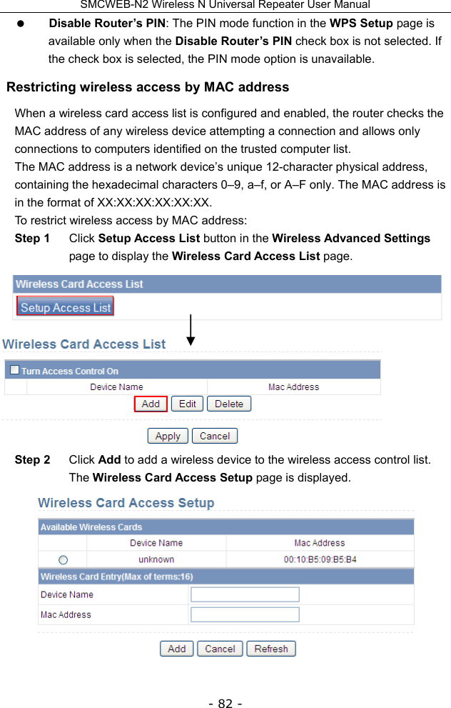 SMCWEB-N2 Wireless N Universal Repeater User Manual - 82 -  Disable Router’s PIN: The PIN mode function in the WPS Setup page is available only when the Disable Router’s PIN check box is not selected. If the check box is selected, the PIN mode option is unavailable. Restricting wireless access by MAC address When a wireless card access list is configured and enabled, the router checks the MAC address of any wireless device attempting a connection and allows only connections to computers identified on the trusted computer list. The MAC address is a network device’s unique 12-character physical address, containing the hexadecimal characters 0–9, a–f, or A–F only. The MAC address is in the format of XX:XX:XX:XX:XX:XX. To restrict wireless access by MAC address: Step 1  Click Setup Access List button in the Wireless Advanced Settings page to display the Wireless Card Access List page.  Step 2  Click Add to add a wireless device to the wireless access control list. The Wireless Card Access Setup page is displayed.    