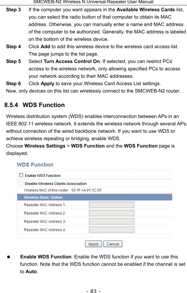 SMCWEB-N2 Wireless N Universal Repeater User Manual - 83 - Step 3  If the computer you want appears in the Available Wireless Cards list, you can select the radio button of that computer to obtain its MAC address. Otherwise, you can manually enter a name and MAC address of the computer to be authorized. Generally, the MAC address is labeled on the bottom of the wireless device. Step 4  Click Add to add this wireless device to the wireless card access list. The page jumps to the list page. Step 5  Select Turn Access Control On. If selected, you can restrict PCs’ access to the wireless network, only allowing specified PCs to access your network according to their MAC addresses. Step 6  Click Apply to save your Wireless Card Access List settings. Now, only devices on this list can wirelessly connect to the SMCWEB-N2 router. 8.5.4   WDS Function Wireless distribution system (WDS) enables interconnection between APs in an IEEE 802.11 wireless network. It extends the wireless network through several APs, without connection of the wired backbone network. If you want to use WDS to achieve wireless repeating or bridging, enable WDS. Choose Wireless Settings &gt; WDS Function and the WDS Function page is displayed.   Enable WDS Function: Enable the WDS function if you want to use this function. Note that the WDS function cannot be enabled if the channel is set to Auto. 