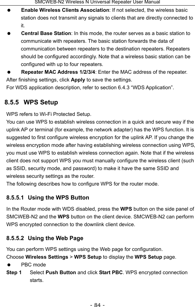 SMCWEB-N2 Wireless N Universal Repeater User Manual - 84 -  Enable Wireless Clients Association: If not selected, the wireless basic station does not transmit any signals to clients that are directly connected to it.  Central Base Station: In this mode, the router serves as a basic station to communicate with repeaters. The basic station forwards the data of communication between repeaters to the destination repeaters. Repeaters should be configured accordingly. Note that a wireless basic station can be configured with up to four repeaters.  Repeater MAC Address 1/2/3/4: Enter the MAC address of the repeater. After finishing settings, click Apply to save the settings. For WDS application description, refer to section 6.4.3 “WDS Application”. 8.5.5   WPS Setup WPS refers to Wi-Fi Protected Setup.   You can use WPS to establish wireless connection in a quick and secure way if the uplink AP or terminal (for example, the network adapter) has the WPS function. It is suggested to first configure wireless encryption for the uplink AP. If you change the wireless encryption mode after having establishing wireless connection using WPS, you must use WPS to establish wireless connection again. Note that if the wireless client does not support WPS you must manually configure the wireless client (such as SSID, security mode, and password) to make it have the same SSID and wireless security settings as the router. The following describes how to configure WPS for the router mode. 8.5.5.1  Using the WPS Button In the Router mode with WDS disabled, press the WPS button on the side panel of SMCWEB-N2 and the WPS button on the client device. SMCWEB-N2 can perform WPS encrypted connection to the downlink client device. 8.5.5.2  Using the Web Page You can perform WPS settings using the Web page for configuration. Choose Wireless Settings &gt; WPS Setup to display the WPS Setup page.  PBC mode Step 1  Select Push Button and click Start PBC. WPS encrypted connection starts. 