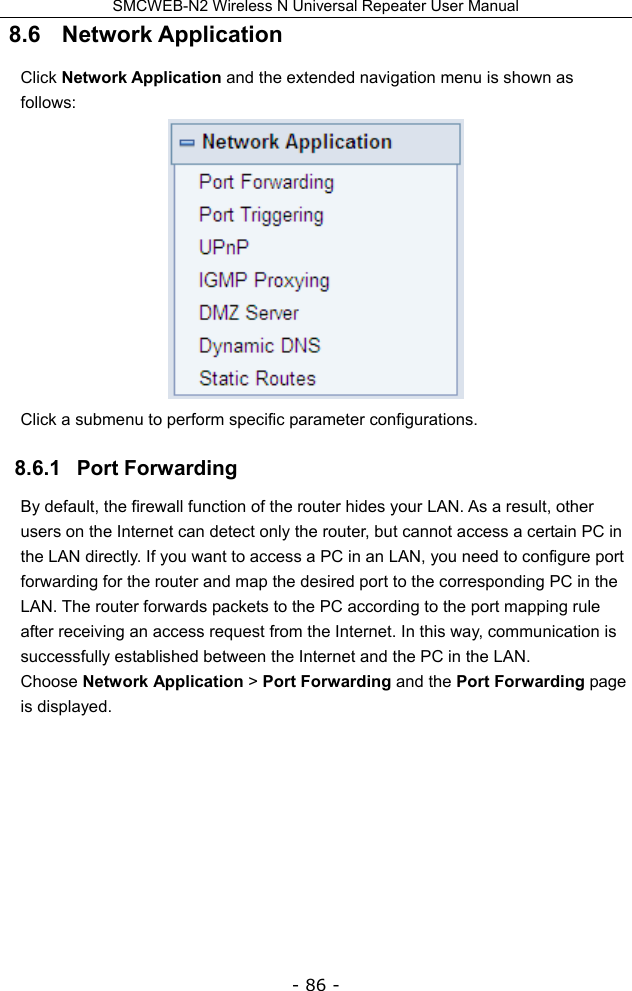 SMCWEB-N2 Wireless N Universal Repeater User Manual - 86 - 8.6   Network Application Click Network Application and the extended navigation menu is shown as follows:  Click a submenu to perform specific parameter configurations. 8.6.1   Port Forwarding By default, the firewall function of the router hides your LAN. As a result, other users on the Internet can detect only the router, but cannot access a certain PC in the LAN directly. If you want to access a PC in an LAN, you need to configure port forwarding for the router and map the desired port to the corresponding PC in the LAN. The router forwards packets to the PC according to the port mapping rule after receiving an access request from the Internet. In this way, communication is successfully established between the Internet and the PC in the LAN. Choose Network Application &gt; Port Forwarding and the Port Forwarding page is displayed. 