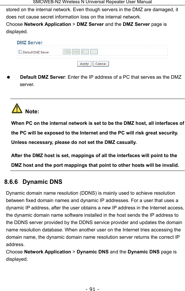 SMCWEB-N2 Wireless N Universal Repeater User Manual - 91 - stored on the internal network. Even though servers in the DMZ are damaged, it does not cause secret information loss on the internal network. Choose Network Application &gt; DMZ Server and the DMZ Server page is displayed.   Default DMZ Server: Enter the IP address of a PC that serves as the DMZ server.  Note: When PC on the internal network is set to be the DMZ host, all interfaces of the PC will be exposed to the Internet and the PC will risk great security. Unless necessary, please do not set the DMZ casually. After the DMZ host is set, mappings of all the interfaces will point to the DMZ host and the port mappings that point to other hosts will be invalid. 8.6.6   Dynamic DNS Dynamic domain name resolution (DDNS) is mainly used to achieve resolution between fixed domain names and dynamic IP addresses. For a user that uses a dynamic IP address, after the user obtains a new IP address in the Internet access, the dynamic domain name software installed in the host sends the IP address to the DDNS server provided by the DDNS service provider and updates the domain name resolution database. When another user on the Internet tries accessing the domain name, the dynamic domain name resolution server returns the correct IP address. Choose Network Application &gt; Dynamic DNS and the Dynamic DNS page is displayed. 