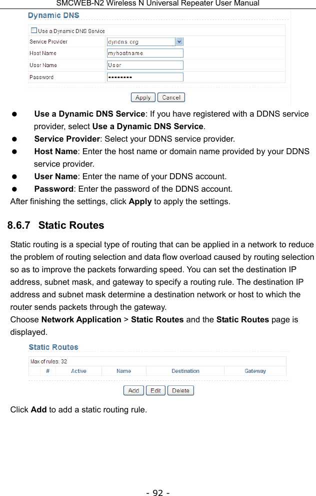 SMCWEB-N2 Wireless N Universal Repeater User Manual - 92 -   Use a Dynamic DNS Service: If you have registered with a DDNS service provider, select Use a Dynamic DNS Service.  Service Provider: Select your DDNS service provider.  Host Name: Enter the host name or domain name provided by your DDNS service provider.  User Name: Enter the name of your DDNS account.  Password: Enter the password of the DDNS account. After finishing the settings, click Apply to apply the settings. 8.6.7   Static Routes Static routing is a special type of routing that can be applied in a network to reduce the problem of routing selection and data flow overload caused by routing selection so as to improve the packets forwarding speed. You can set the destination IP address, subnet mask, and gateway to specify a routing rule. The destination IP address and subnet mask determine a destination network or host to which the router sends packets through the gateway. Choose Network Application &gt; Static Routes and the Static Routes page is displayed.   Click Add to add a static routing rule.   