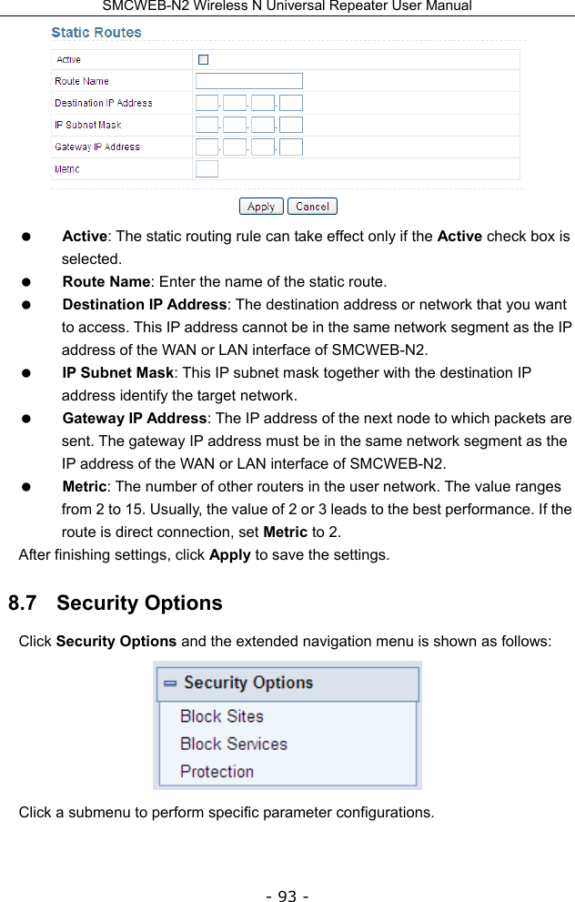 SMCWEB-N2 Wireless N Universal Repeater User Manual - 93 -   Active: The static routing rule can take effect only if the Active check box is selected.  Route Name: Enter the name of the static route.  Destination IP Address: The destination address or network that you want to access. This IP address cannot be in the same network segment as the IP address of the WAN or LAN interface of SMCWEB-N2.  IP Subnet Mask: This IP subnet mask together with the destination IP address identify the target network.  Gateway IP Address: The IP address of the next node to which packets are sent. The gateway IP address must be in the same network segment as the IP address of the WAN or LAN interface of SMCWEB-N2.    Metric: The number of other routers in the user network. The value ranges from 2 to 15. Usually, the value of 2 or 3 leads to the best performance. If the route is direct connection, set Metric to 2. After finishing settings, click Apply to save the settings. 8.7   Security Options Click Security Options and the extended navigation menu is shown as follows:  Click a submenu to perform specific parameter configurations. 