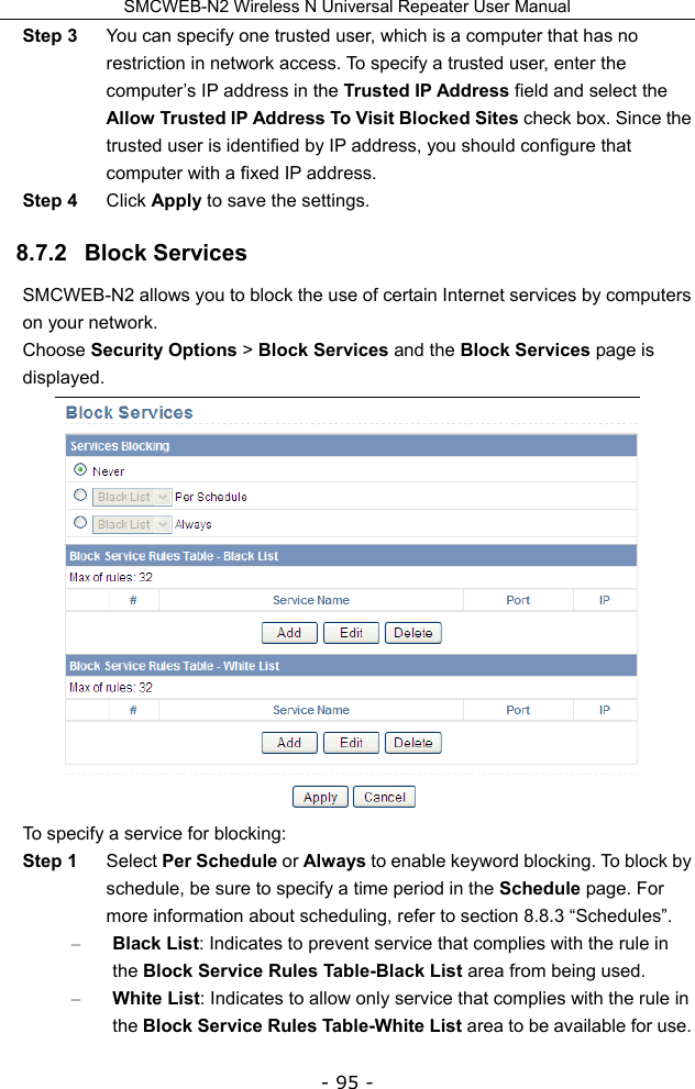 SMCWEB-N2 Wireless N Universal Repeater User Manual - 95 - Step 3  You can specify one trusted user, which is a computer that has no restriction in network access. To specify a trusted user, enter the computer’s IP address in the Trusted IP Address field and select the Allow Trusted IP Address To Visit Blocked Sites check box. Since the trusted user is identified by IP address, you should configure that computer with a fixed IP address. Step 4  Click Apply to save the settings. 8.7.2   Block Services SMCWEB-N2 allows you to block the use of certain Internet services by computers on your network. Choose Security Options &gt; Block Services and the Block Services page is displayed.  To specify a service for blocking: Step 1  Select Per Schedule or Always to enable keyword blocking. To block by schedule, be sure to specify a time period in the Schedule page. For more information about scheduling, refer to section 8.8.3 “Schedules”. – Black List: Indicates to prevent service that complies with the rule in the Block Service Rules Table-Black List area from being used. – White List: Indicates to allow only service that complies with the rule in the Block Service Rules Table-White List area to be available for use. 