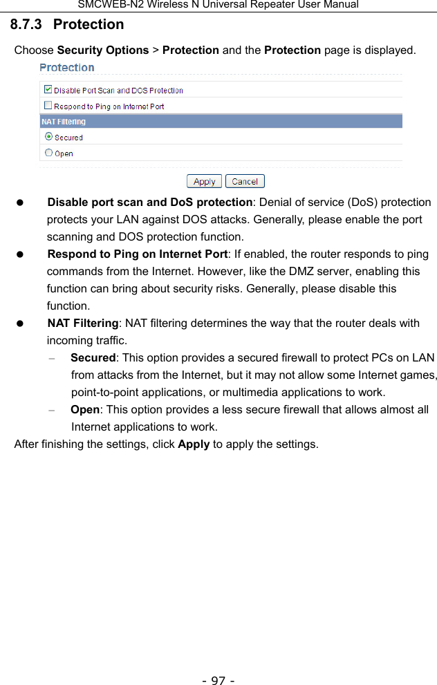 SMCWEB-N2 Wireless N Universal Repeater User Manual - 97 - 8.7.3   Protection Choose Security Options &gt; Protection and the Protection page is displayed.   Disable port scan and DoS protection: Denial of service (DoS) protection protects your LAN against DOS attacks. Generally, please enable the port scanning and DOS protection function.  Respond to Ping on Internet Port: If enabled, the router responds to ping commands from the Internet. However, like the DMZ server, enabling this function can bring about security risks. Generally, please disable this function.  NAT Filtering: NAT filtering determines the way that the router deals with incoming traffic. – Secured: This option provides a secured firewall to protect PCs on LAN from attacks from the Internet, but it may not allow some Internet games, point-to-point applications, or multimedia applications to work. – Open: This option provides a less secure firewall that allows almost all Internet applications to work. After finishing the settings, click Apply to apply the settings.           