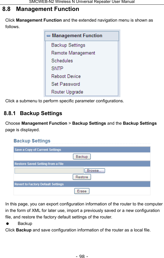 SMCWEB-N2 Wireless N Universal Repeater User Manual - 98 - 8.8   Management Function Click Management Function and the extended navigation menu is shown as follows.  Click a submenu to perform specific parameter configurations. 8.8.1   Backup Settings Choose Management Function &gt; Backup Settings and the Backup Settings page is displayed.  In this page, you can export configuration information of the router to the computer in the form of XML for later use, import a previously saved or a new configuration file, and restore the factory default settings of the router.  Backup Click Backup and save configuration information of the router as a local file.   