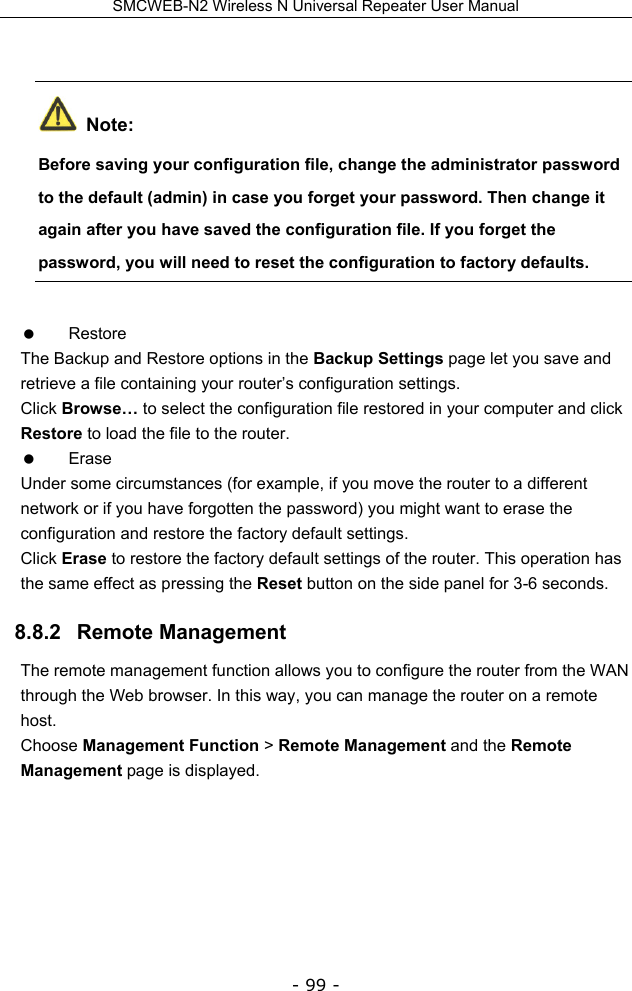 SMCWEB-N2 Wireless N Universal Repeater User Manual - 99 -   Note: Before saving your configuration file, change the administrator password to the default (admin) in case you forget your password. Then change it again after you have saved the configuration file. If you forget the password, you will need to reset the configuration to factory defaults.  Restore The Backup and Restore options in the Backup Settings page let you save and retrieve a file containing your router’s configuration settings. Click Browse… to select the configuration file restored in your computer and click Restore to load the file to the router.  Erase Under some circumstances (for example, if you move the router to a different network or if you have forgotten the password) you might want to erase the configuration and restore the factory default settings.   Click Erase to restore the factory default settings of the router. This operation has the same effect as pressing the Reset button on the side panel for 3-6 seconds. 8.8.2   Remote Management The remote management function allows you to configure the router from the WAN through the Web browser. In this way, you can manage the router on a remote host. Choose Management Function &gt; Remote Management and the Remote Management page is displayed. 
