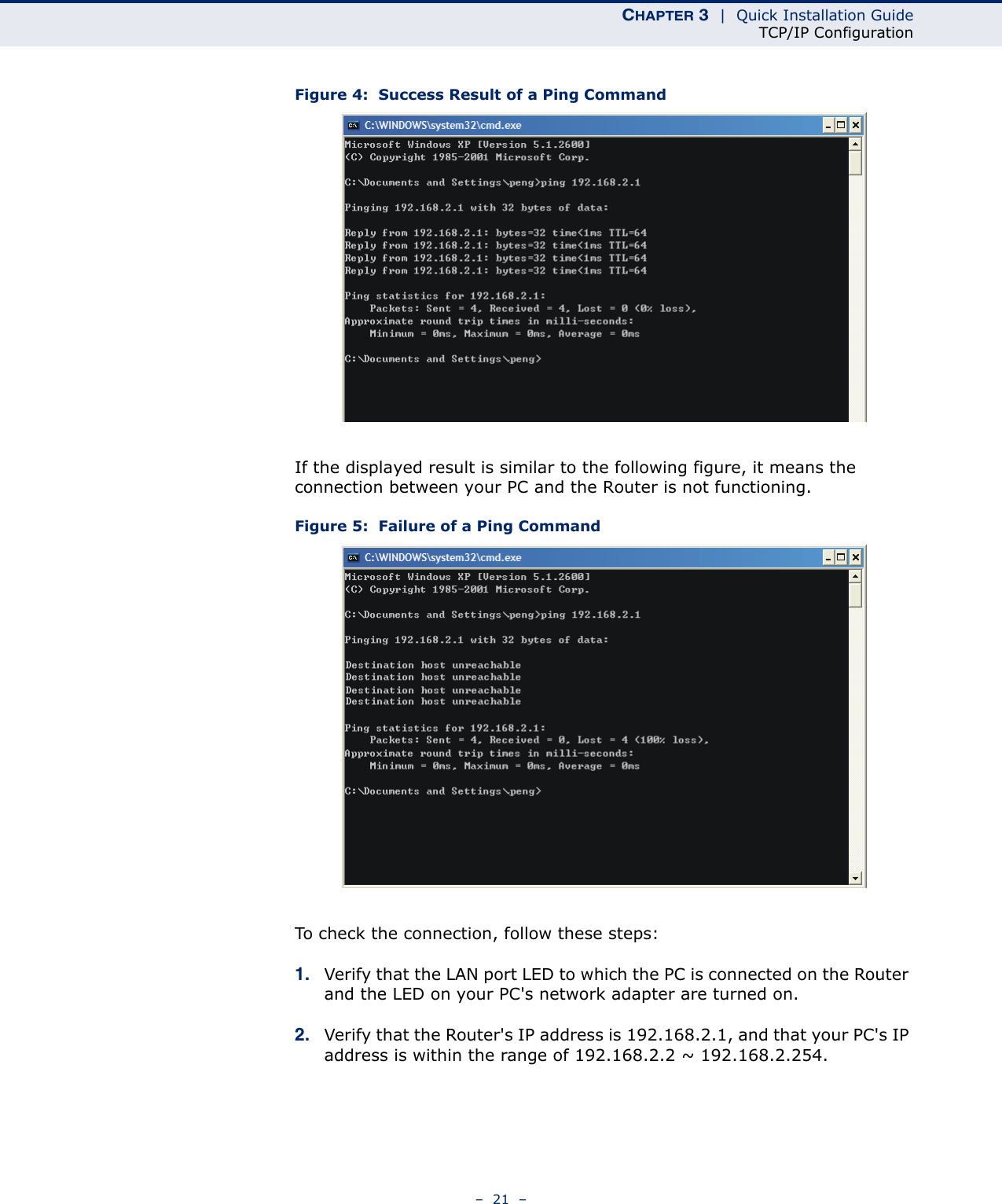 CHAPTER 3  |  Quick Installation GuideTCP/IP Configuration–  21  –Figure 4:  Success Result of a Ping CommandIf the displayed result is similar to the following figure, it means the connection between your PC and the Router is not functioning.Figure 5:  Failure of a Ping CommandTo check the connection, follow these steps:1. Verify that the LAN port LED to which the PC is connected on the Router and the LED on your PC&apos;s network adapter are turned on.2. Verify that the Router&apos;s IP address is 192.168.2.1, and that your PC&apos;s IP address is within the range of 192.168.2.2 ~ 192.168.2.254.