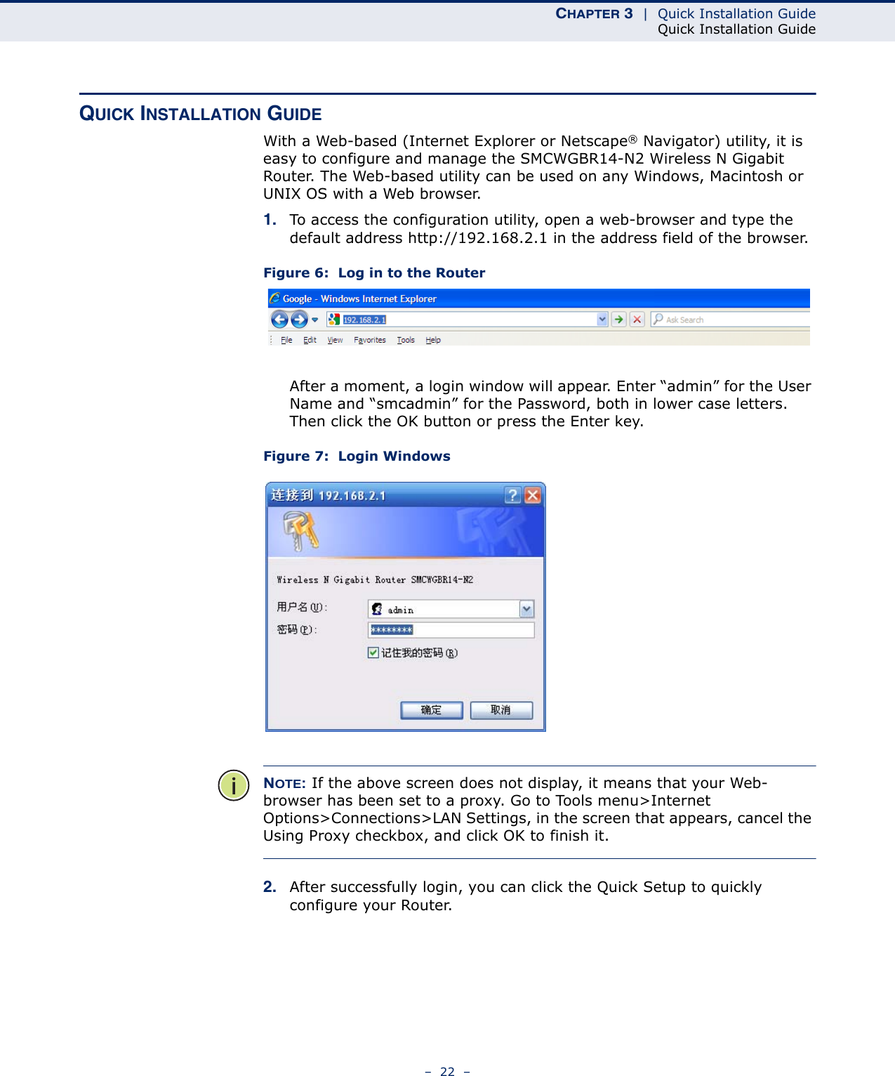CHAPTER 3  |  Quick Installation GuideQuick Installation Guide–  22  –QUICK INSTALLATION GUIDEWith a Web-based (Internet Explorer or Netscape® Navigator) utility, it is easy to configure and manage the SMCWGBR14-N2 Wireless N Gigabit Router. The Web-based utility can be used on any Windows, Macintosh or UNIX OS with a Web browser.1. To access the configuration utility, open a web-browser and type the default address http://192.168.2.1 in the address field of the browser.Figure 6:  Log in to the RouterAfter a moment, a login window will appear. Enter “admin” for the User Name and “smcadmin” for the Password, both in lower case letters. Then click the OK button or press the Enter key.Figure 7:  Login WindowsNOTE: If the above screen does not display, it means that your Web-browser has been set to a proxy. Go to Tools menu&gt;Internet Options&gt;Connections&gt;LAN Settings, in the screen that appears, cancel the Using Proxy checkbox, and click OK to finish it.2. After successfully login, you can click the Quick Setup to quickly configure your Router. 