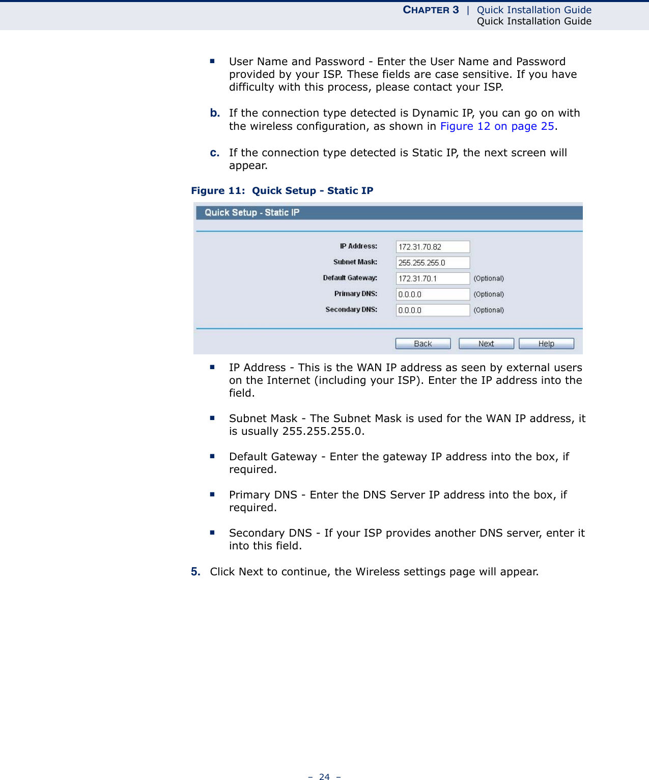 CHAPTER 3  |  Quick Installation GuideQuick Installation Guide–  24  –■User Name and Password - Enter the User Name and Password provided by your ISP. These fields are case sensitive. If you have difficulty with this process, please contact your ISP.b. If the connection type detected is Dynamic IP, you can go on with the wireless configuration, as shown in Figure 12 on page 25. c. If the connection type detected is Static IP, the next screen will appear. Figure 11:  Quick Setup - Static IP■IP Address - This is the WAN IP address as seen by external users on the Internet (including your ISP). Enter the IP address into the field.■Subnet Mask - The Subnet Mask is used for the WAN IP address, it is usually 255.255.255.0.■Default Gateway - Enter the gateway IP address into the box, if required.■Primary DNS - Enter the DNS Server IP address into the box, if required.■Secondary DNS - If your ISP provides another DNS server, enter it into this field.5. Click Next to continue, the Wireless settings page will appear.