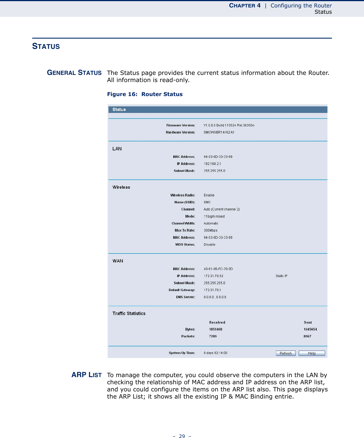 CHAPTER 4  |  Configuring the RouterStatus–  29  –STATUS GENERAL STATUS The Status page provides the current status information about the Router. All information is read-only. Figure 16:  Router Status ARP LIST To manage the computer, you could observe the computers in the LAN by checking the relationship of MAC address and IP address on the ARP list, and you could configure the items on the ARP list also. This page displays the ARP List; it shows all the existing IP &amp; MAC Binding entrie.  