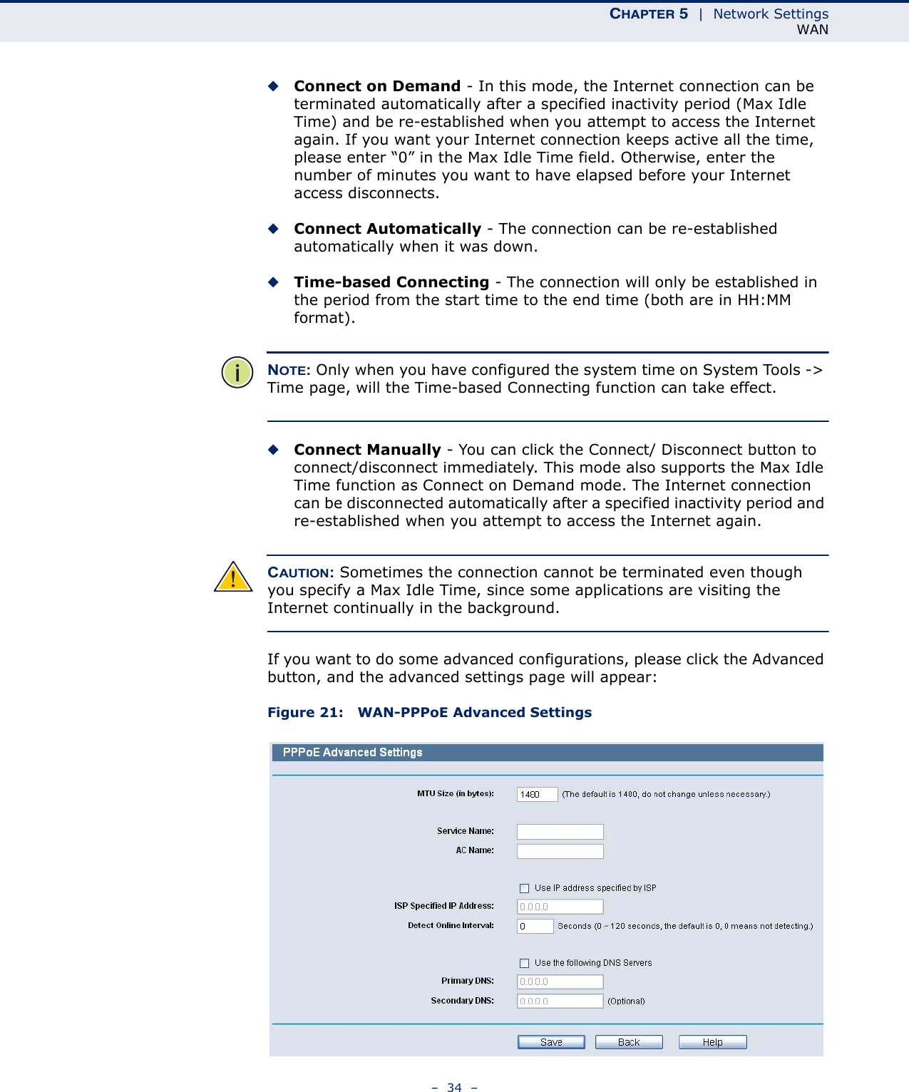 CHAPTER 5  |  Network SettingsWAN–  34  –◆Connect on Demand - In this mode, the Internet connection can be terminated automatically after a specified inactivity period (Max Idle Time) and be re-established when you attempt to access the Internet again. If you want your Internet connection keeps active all the time, please enter “0” in the Max Idle Time field. Otherwise, enter the number of minutes you want to have elapsed before your Internet access disconnects.◆Connect Automatically - The connection can be re-established automatically when it was down.◆Time-based Connecting - The connection will only be established in the period from the start time to the end time (both are in HH:MM format). NOTE: Only when you have configured the system time on System Tools -&gt; Time page, will the Time-based Connecting function can take effect. ◆Connect Manually - You can click the Connect/ Disconnect button to connect/disconnect immediately. This mode also supports the Max Idle Time function as Connect on Demand mode. The Internet connection can be disconnected automatically after a specified inactivity period and re-established when you attempt to access the Internet again. CAUTION: Sometimes the connection cannot be terminated even though you specify a Max Idle Time, since some applications are visiting the Internet continually in the background.If you want to do some advanced configurations, please click the Advanced button, and the advanced settings page will appear:Figure 21:   WAN-PPPoE Advanced Settings 