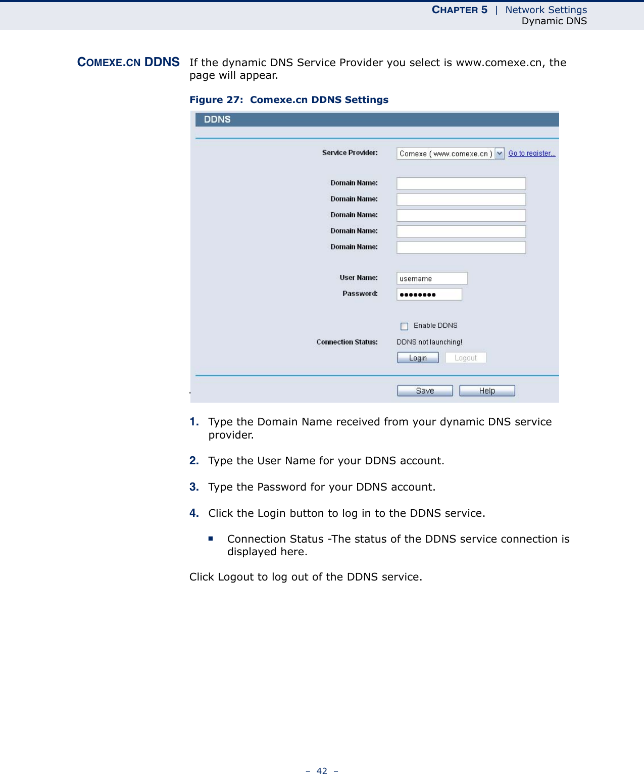 CHAPTER 5  |  Network SettingsDynamic DNS–  42  –COMEXE.CN DDNS If the dynamic DNS Service Provider you select is www.comexe.cn, the page will appear.Figure 27:  Comexe.cn DDNS Settings To set up for DDNS, follow these instructions:1. Type the Domain Name received from your dynamic DNS service provider.  2. Type the User Name for your DDNS account. 3. Type the Password for your DDNS account. 4. Click the Login button to log in to the DDNS service.■Connection Status -The status of the DDNS service connection is displayed here.Click Logout to log out of the DDNS service. 