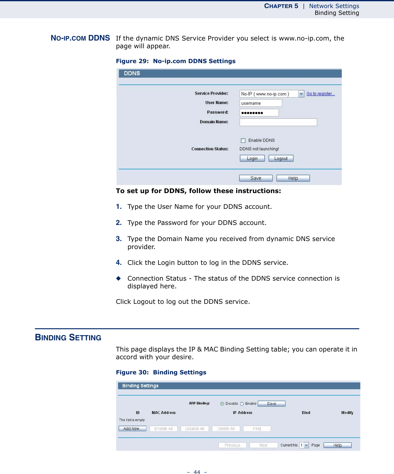 CHAPTER 5  |  Network SettingsBinding Setting–  44  –NO-IP.COM DDNS If the dynamic DNS Service Provider you select is www.no-ip.com, the page will appear.Figure 29:  No-ip.com DDNS Settings To set up for DDNS, follow these instructions:1. Type the User Name for your DDNS account. 2. Type the Password for your DDNS account. 3. Type the Domain Name you received from dynamic DNS service provider.4. Click the Login button to log in the DDNS service.◆Connection Status - The status of the DDNS service connection is displayed here.Click Logout to log out the DDNS service.BINDING SETTINGThis page displays the IP &amp; MAC Binding Setting table; you can operate it in accord with your desire. Figure 30:  Binding Settings 