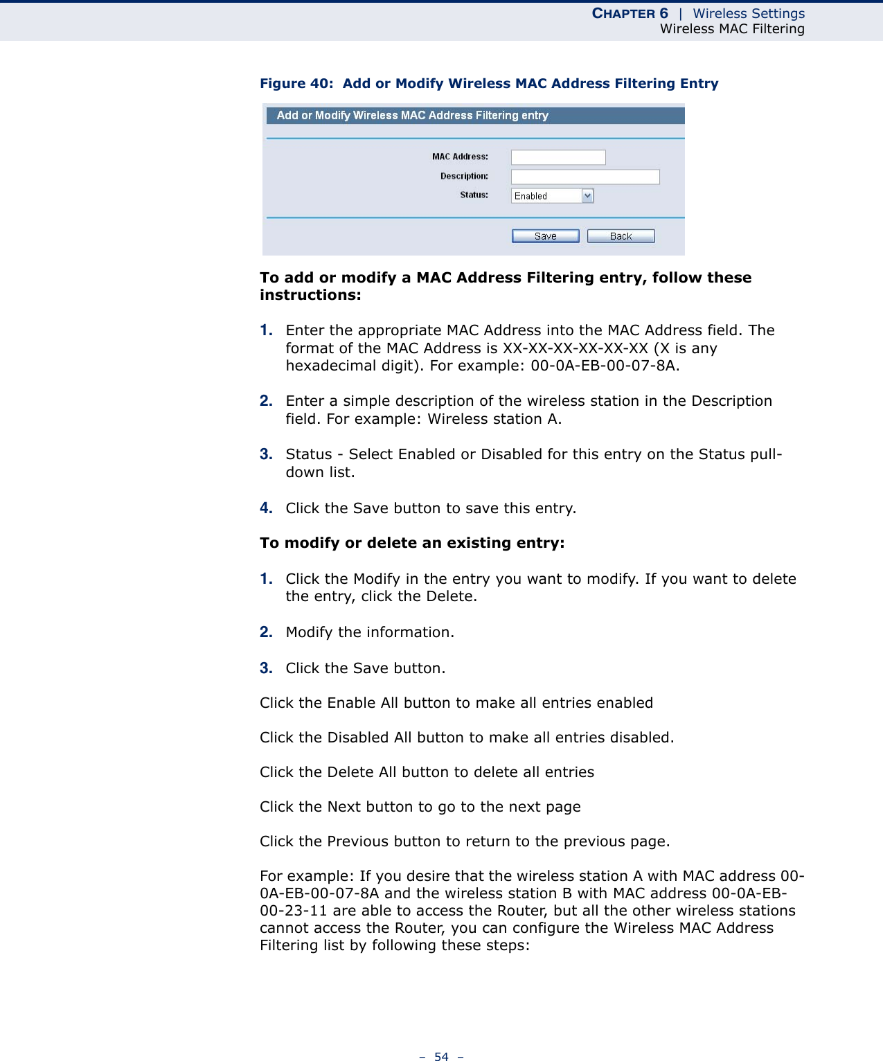 CHAPTER 6  |  Wireless SettingsWireless MAC Filtering–  54  –Figure 40:  Add or Modify Wireless MAC Address Filtering EntryTo add or modify a MAC Address Filtering entry, follow these instructions:1. Enter the appropriate MAC Address into the MAC Address field. The format of the MAC Address is XX-XX-XX-XX-XX-XX (X is any hexadecimal digit). For example: 00-0A-EB-00-07-8A. 2. Enter a simple description of the wireless station in the Description field. For example: Wireless station A.3. Status - Select Enabled or Disabled for this entry on the Status pull-down list.4. Click the Save button to save this entry.To modify or delete an existing entry:1. Click the Modify in the entry you want to modify. If you want to delete the entry, click the Delete.2. Modify the information. 3. Click the Save button.Click the Enable All button to make all entries enabledClick the Disabled All button to make all entries disabled.Click the Delete All button to delete all entriesClick the Next button to go to the next page Click the Previous button to return to the previous page.For example: If you desire that the wireless station A with MAC address 00-0A-EB-00-07-8A and the wireless station B with MAC address 00-0A-EB-00-23-11 are able to access the Router, but all the other wireless stations cannot access the Router, you can configure the Wireless MAC Address Filtering list by following these steps: