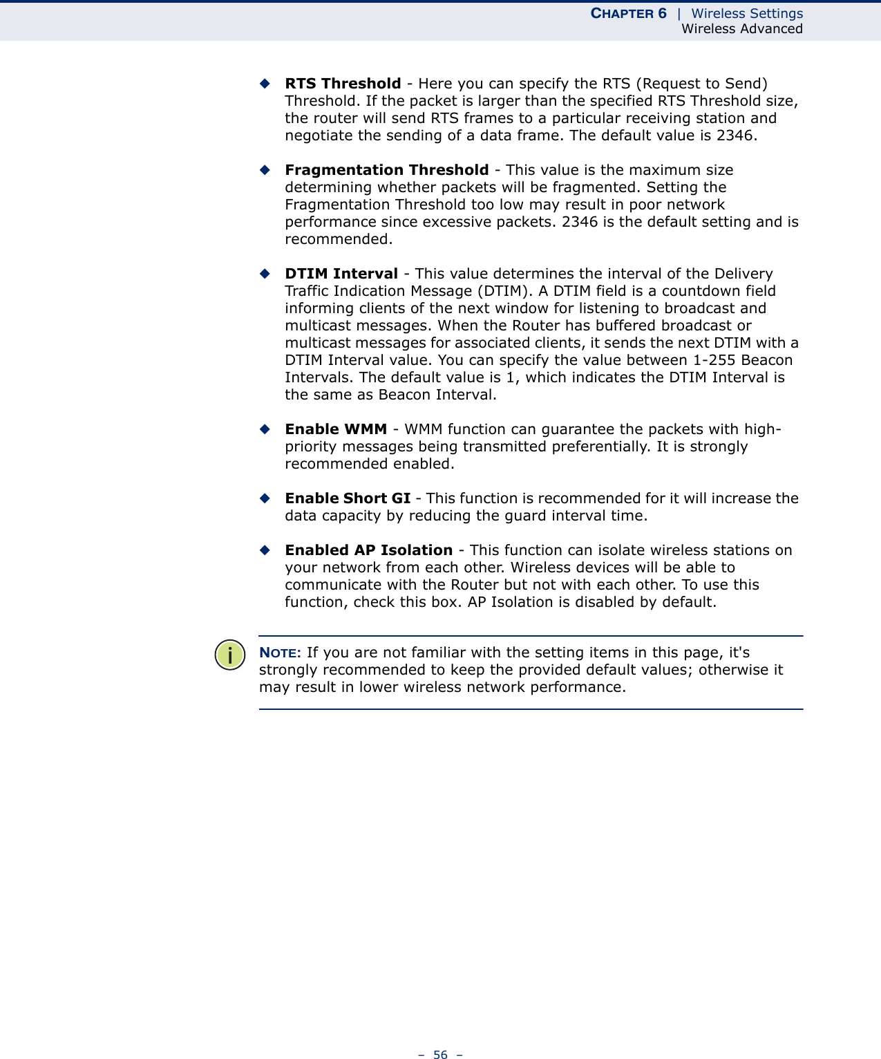 CHAPTER 6  |  Wireless SettingsWireless Advanced–  56  –◆RTS Threshold - Here you can specify the RTS (Request to Send) Threshold. If the packet is larger than the specified RTS Threshold size, the router will send RTS frames to a particular receiving station and negotiate the sending of a data frame. The default value is 2346. ◆Fragmentation Threshold - This value is the maximum size determining whether packets will be fragmented. Setting the Fragmentation Threshold too low may result in poor network performance since excessive packets. 2346 is the default setting and is recommended. ◆DTIM Interval - This value determines the interval of the Delivery Traffic Indication Message (DTIM). A DTIM field is a countdown field informing clients of the next window for listening to broadcast and multicast messages. When the Router has buffered broadcast or multicast messages for associated clients, it sends the next DTIM with a DTIM Interval value. You can specify the value between 1-255 Beacon Intervals. The default value is 1, which indicates the DTIM Interval is the same as Beacon Interval. ◆Enable WMM - WMM function can guarantee the packets with high- priority messages being transmitted preferentially. It is strongly recommended enabled. ◆Enable Short GI - This function is recommended for it will increase the data capacity by reducing the guard interval time. ◆Enabled AP Isolation - This function can isolate wireless stations on your network from each other. Wireless devices will be able to communicate with the Router but not with each other. To use this function, check this box. AP Isolation is disabled by default.NOTE: If you are not familiar with the setting items in this page, it&apos;s strongly recommended to keep the provided default values; otherwise it may result in lower wireless network performance.
