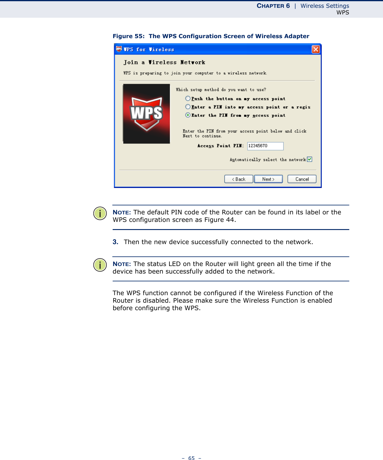 CHAPTER 6  |  Wireless SettingsWPS–  65  –Figure 55:  The WPS Configuration Screen of Wireless AdapterNOTE: The default PIN code of the Router can be found in its label or the WPS configuration screen as Figure 44.3. Then the new device successfully connected to the network. NOTE: The status LED on the Router will light green all the time if the device has been successfully added to the network.The WPS function cannot be configured if the Wireless Function of the Router is disabled. Please make sure the Wireless Function is enabled before configuring the WPS.