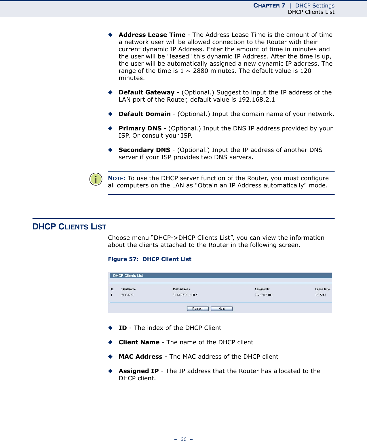CHAPTER 7  |  DHCP SettingsDHCP Clients List–  66  –◆Address Lease Time - The Address Lease Time is the amount of time a network user will be allowed connection to the Router with their current dynamic IP Address. Enter the amount of time in minutes and the user will be &quot;leased&quot; this dynamic IP Address. After the time is up, the user will be automatically assigned a new dynamic IP address. The range of the time is 1 ~ 2880 minutes. The default value is 120 minutes.◆Default Gateway - (Optional.) Suggest to input the IP address of the LAN port of the Router, default value is 192.168.2.1◆Default Domain - (Optional.) Input the domain name of your network.◆Primary DNS - (Optional.) Input the DNS IP address provided by your ISP. Or consult your ISP.◆Secondary DNS - (Optional.) Input the IP address of another DNS server if your ISP provides two DNS servers.NOTE: To use the DHCP server function of the Router, you must configure all computers on the LAN as &quot;Obtain an IP Address automatically&quot; mode.DHCP CLIENTS LISTChoose menu “DHCP-&gt;DHCP Clients List”, you can view the information about the clients attached to the Router in the following screen.Figure 57:  DHCP Client ListID - The index of the DHCP Client Client Name - The name of the DHCP client MAC Address - The MAC address of the DHCP client Assigned IP - The IP address that the Router has allocated to the DHCP client.