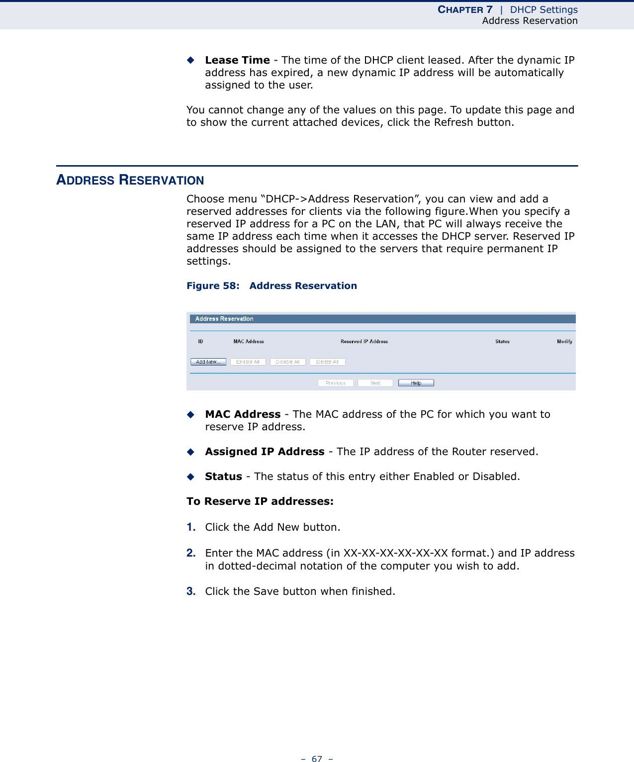 CHAPTER 7  |  DHCP SettingsAddress Reservation–  67  –◆Lease Time - The time of the DHCP client leased. After the dynamic IP address has expired, a new dynamic IP address will be automatically assigned to the user.You cannot change any of the values on this page. To update this page and to show the current attached devices, click the Refresh button.ADDRESS RESERVATIONChoose menu “DHCP-&gt;Address Reservation”, you can view and add a reserved addresses for clients via the following figure.When you specify a reserved IP address for a PC on the LAN, that PC will always receive the same IP address each time when it accesses the DHCP server. Reserved IP addresses should be assigned to the servers that require permanent IP settings. Figure 58:   Address ReservationMAC Address - The MAC address of the PC for which you want to reserve IP address.Assigned IP Address - The IP address of the Router reserved.Status - The status of this entry either Enabled or Disabled.To Reserve IP addresses: 1. Click the Add New button.2. Enter the MAC address (in XX-XX-XX-XX-XX-XX format.) and IP address in dotted-decimal notation of the computer you wish to add. 3. Click the Save button when finished.  