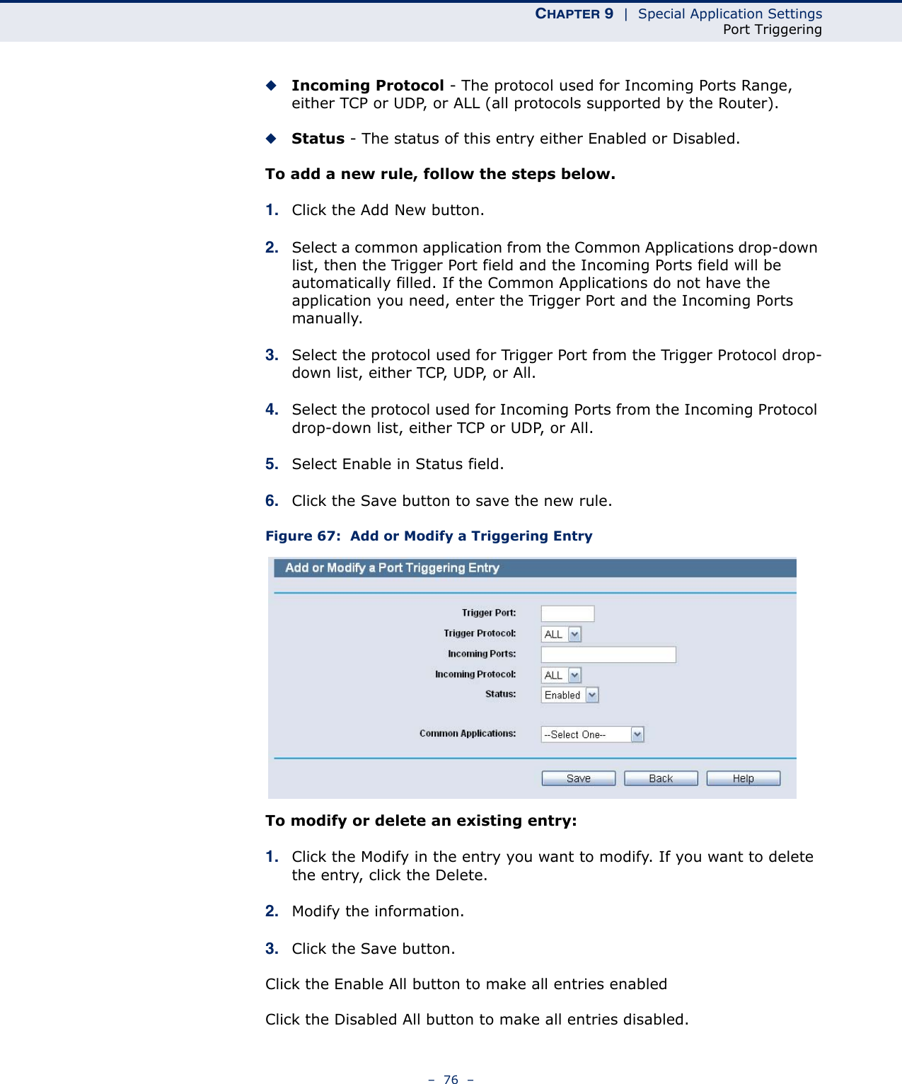 CHAPTER 9  |  Special Application SettingsPort Triggering–  76  –◆Incoming Protocol - The protocol used for Incoming Ports Range, either TCP or UDP, or ALL (all protocols supported by the Router).◆Status - The status of this entry either Enabled or Disabled.To add a new rule, follow the steps below. 1. Click the Add New button.2. Select a common application from the Common Applications drop-down list, then the Trigger Port field and the Incoming Ports field will be automatically filled. If the Common Applications do not have the application you need, enter the Trigger Port and the Incoming Ports manually.3. Select the protocol used for Trigger Port from the Trigger Protocol drop-down list, either TCP, UDP, or All.4. Select the protocol used for Incoming Ports from the Incoming Protocol drop-down list, either TCP or UDP, or All.5. Select Enable in Status field. 6. Click the Save button to save the new rule.Figure 67:  Add or Modify a Triggering EntryTo modify or delete an existing entry:1. Click the Modify in the entry you want to modify. If you want to delete the entry, click the Delete.2. Modify the information. 3. Click the Save button.Click the Enable All button to make all entries enabledClick the Disabled All button to make all entries disabled.