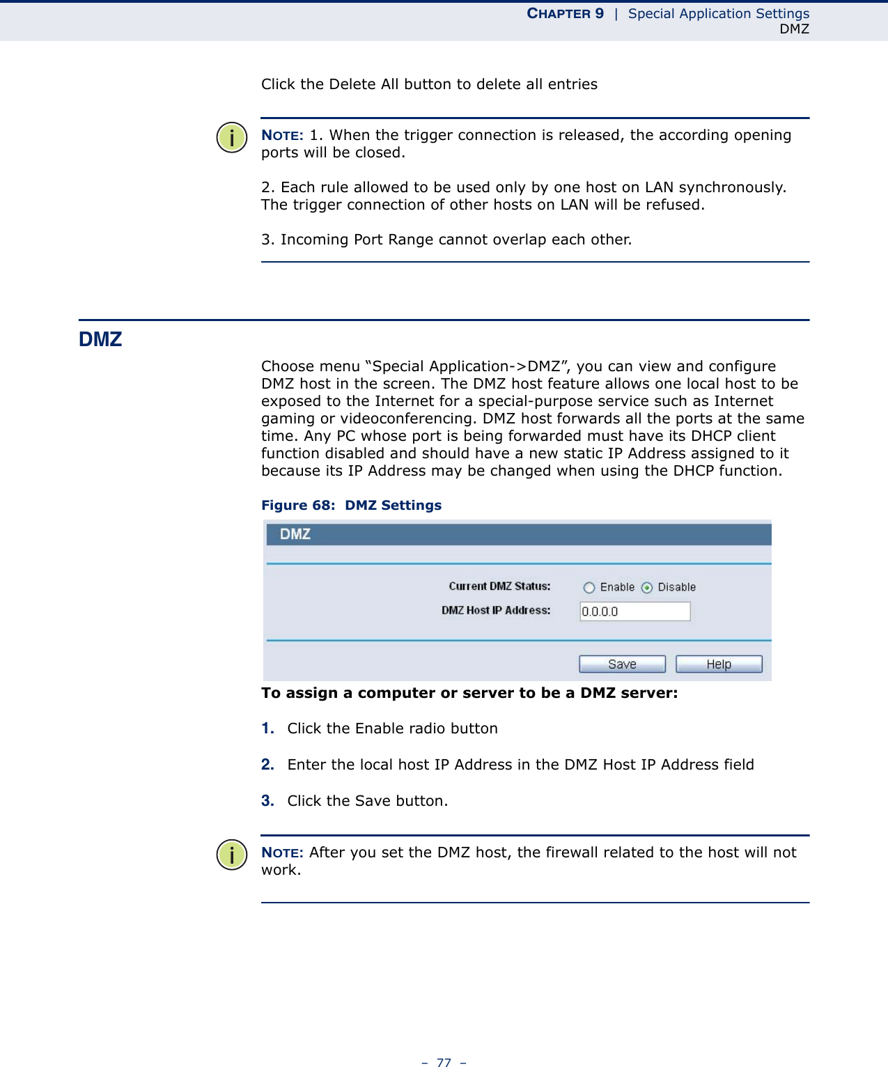 CHAPTER 9  |  Special Application SettingsDMZ–  77  –Click the Delete All button to delete all entriesNOTE: 1. When the trigger connection is released, the according opening ports will be closed.2. Each rule allowed to be used only by one host on LAN synchronously. The trigger connection of other hosts on LAN will be refused.3. Incoming Port Range cannot overlap each other.DMZChoose menu “Special Application-&gt;DMZ”, you can view and configure DMZ host in the screen. The DMZ host feature allows one local host to be exposed to the Internet for a special-purpose service such as Internet gaming or videoconferencing. DMZ host forwards all the ports at the same time. Any PC whose port is being forwarded must have its DHCP client function disabled and should have a new static IP Address assigned to it because its IP Address may be changed when using the DHCP function. Figure 68:  DMZ SettingsTo assign a computer or server to be a DMZ server: 1. Click the Enable radio button2. Enter the local host IP Address in the DMZ Host IP Address field3. Click the Save button.NOTE: After you set the DMZ host, the firewall related to the host will not work.