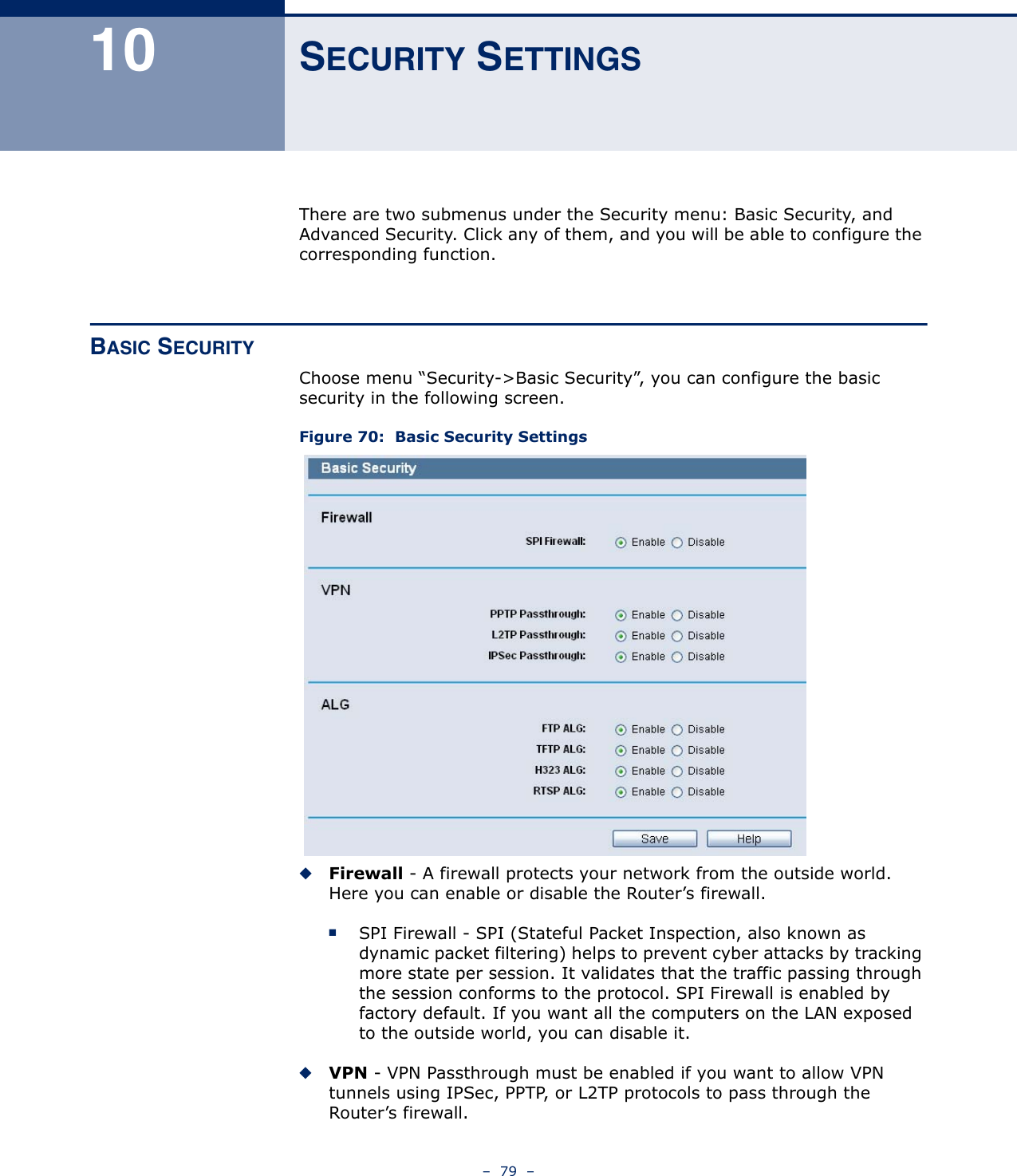 –  79  –10 SECURITY SETTINGSThere are two submenus under the Security menu: Basic Security, and Advanced Security. Click any of them, and you will be able to configure the corresponding function.BASIC SECURITYChoose menu “Security-&gt;Basic Security”, you can configure the basic security in the following screen.Figure 70:  Basic Security Settings◆Firewall - A firewall protects your network from the outside world. Here you can enable or disable the Router’s firewall.■SPI Firewall - SPI (Stateful Packet Inspection, also known as dynamic packet filtering) helps to prevent cyber attacks by tracking more state per session. It validates that the traffic passing through the session conforms to the protocol. SPI Firewall is enabled by factory default. If you want all the computers on the LAN exposed to the outside world, you can disable it. ◆VPN - VPN Passthrough must be enabled if you want to allow VPN tunnels using IPSec, PPTP, or L2TP protocols to pass through the Router’s firewall.