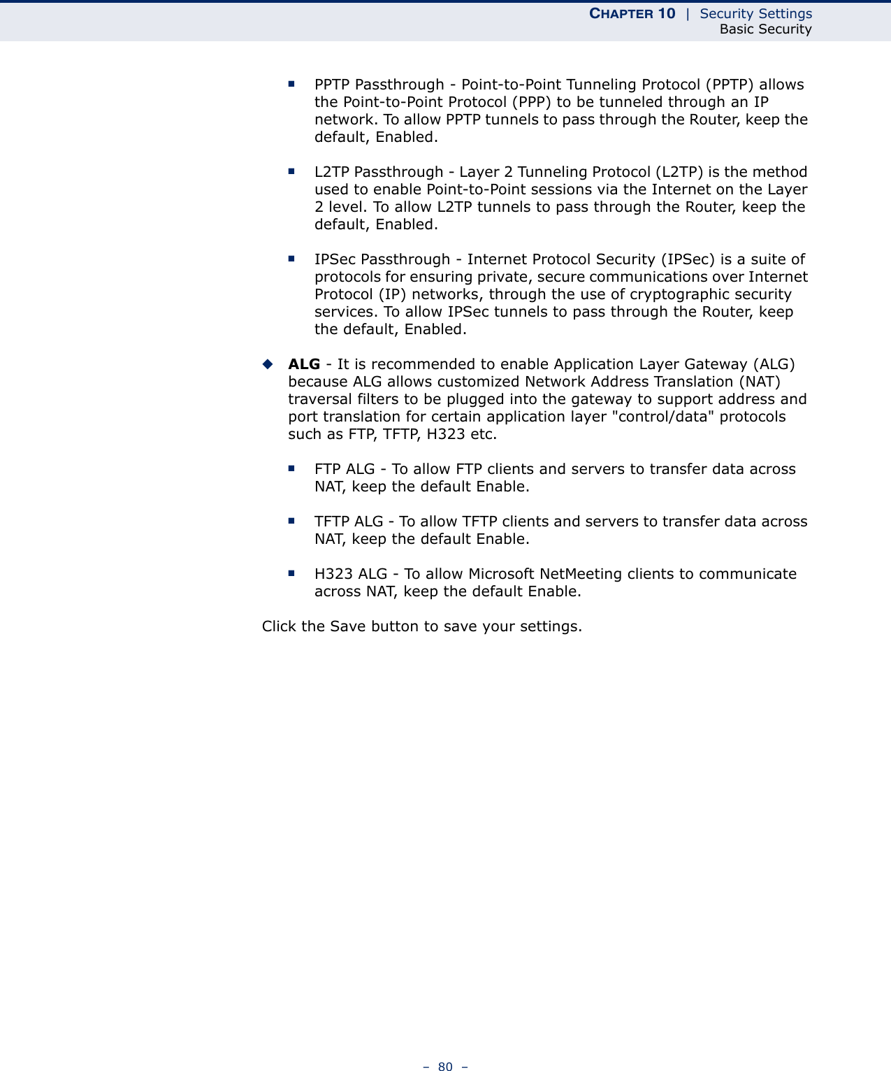 CHAPTER 10  |  Security SettingsBasic Security–  80  –■PPTP Passthrough - Point-to-Point Tunneling Protocol (PPTP) allows the Point-to-Point Protocol (PPP) to be tunneled through an IP network. To allow PPTP tunnels to pass through the Router, keep the default, Enabled. ■L2TP Passthrough - Layer 2 Tunneling Protocol (L2TP) is the method used to enable Point-to-Point sessions via the Internet on the Layer 2 level. To allow L2TP tunnels to pass through the Router, keep the default, Enabled.■IPSec Passthrough - Internet Protocol Security (IPSec) is a suite of protocols for ensuring private, secure communications over Internet Protocol (IP) networks, through the use of cryptographic security services. To allow IPSec tunnels to pass through the Router, keep the default, Enabled.◆ALG - It is recommended to enable Application Layer Gateway (ALG) because ALG allows customized Network Address Translation (NAT) traversal filters to be plugged into the gateway to support address and port translation for certain application layer &quot;control/data&quot; protocols such as FTP, TFTP, H323 etc. ■FTP ALG - To allow FTP clients and servers to transfer data across NAT, keep the default Enable. ■TFTP ALG - To allow TFTP clients and servers to transfer data across NAT, keep the default Enable.■H323 ALG - To allow Microsoft NetMeeting clients to communicate across NAT, keep the default Enable.Click the Save button to save your settings.