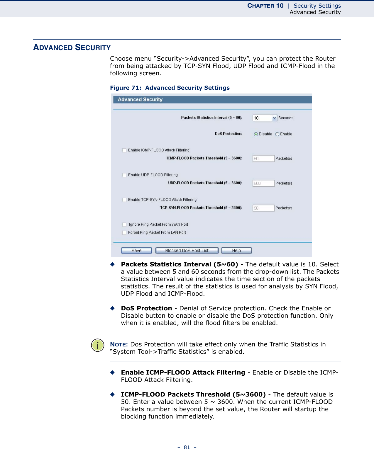 CHAPTER 10  |  Security SettingsAdvanced Security–  81  –ADVANCED SECURITYChoose menu “Security-&gt;Advanced Security”, you can protect the Router from being attacked by TCP-SYN Flood, UDP Flood and ICMP-Flood in the following screen. Figure 71:  Advanced Security Settings◆Packets Statistics Interval (5~60) - The default value is 10. Select a value between 5 and 60 seconds from the drop-down list. The Packets Statistics Interval value indicates the time section of the packets statistics. The result of the statistics is used for analysis by SYN Flood, UDP Flood and ICMP-Flood.◆DoS Protection - Denial of Service protection. Check the Enable or Disable button to enable or disable the DoS protection function. Only when it is enabled, will the flood filters be enabled.NOTE: Dos Protection will take effect only when the Traffic Statistics in “System Tool-&gt;Traffic Statistics” is enabled.◆Enable ICMP-FLOOD Attack Filtering - Enable or Disable the ICMP-FLOOD Attack Filtering.◆ICMP-FLOOD Packets Threshold (5~3600) - The default value is 50. Enter a value between 5 ~ 3600. When the current ICMP-FLOOD Packets number is beyond the set value, the Router will startup the blocking function immediately.