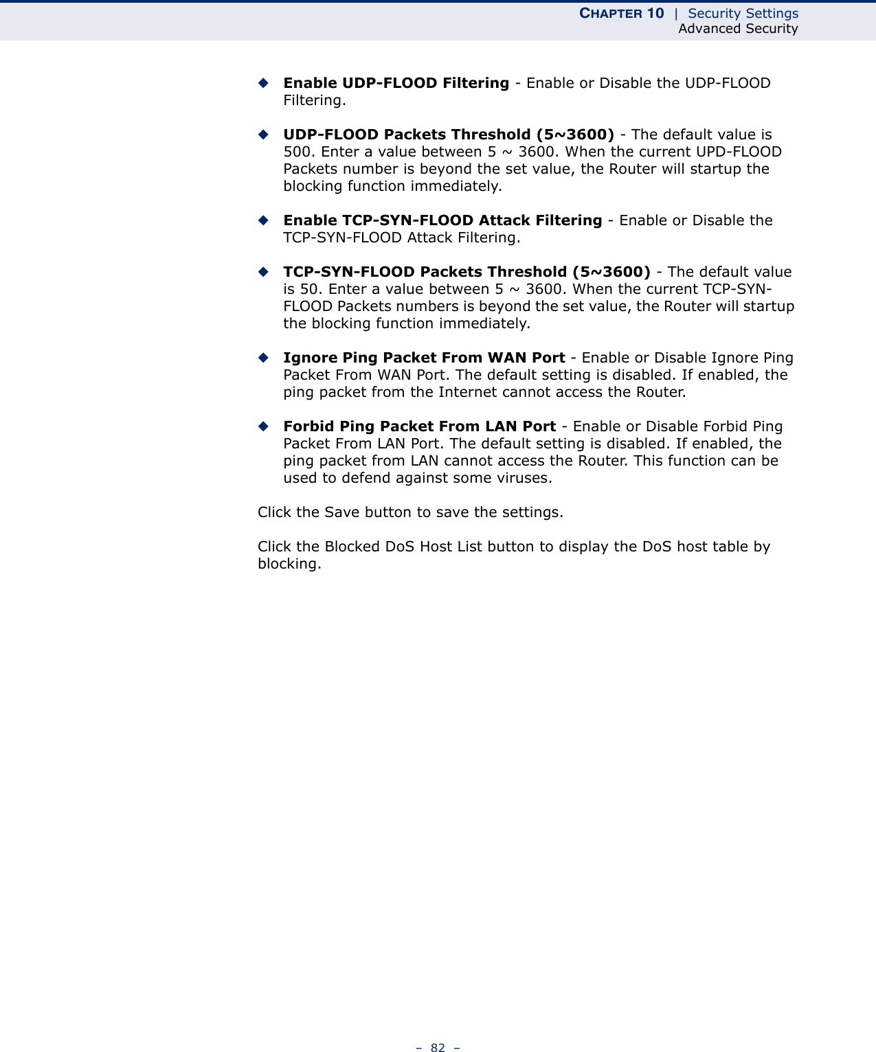 CHAPTER 10  |  Security SettingsAdvanced Security–  82  –◆Enable UDP-FLOOD Filtering - Enable or Disable the UDP-FLOOD Filtering.◆UDP-FLOOD Packets Threshold (5~3600) - The default value is 500. Enter a value between 5 ~ 3600. When the current UPD-FLOOD Packets number is beyond the set value, the Router will startup the blocking function immediately.◆Enable TCP-SYN-FLOOD Attack Filtering - Enable or Disable the TCP-SYN-FLOOD Attack Filtering.◆TCP-SYN-FLOOD Packets Threshold (5~3600) - The default value is 50. Enter a value between 5 ~ 3600. When the current TCP-SYN-FLOOD Packets numbers is beyond the set value, the Router will startup the blocking function immediately. ◆Ignore Ping Packet From WAN Port - Enable or Disable Ignore Ping Packet From WAN Port. The default setting is disabled. If enabled, the ping packet from the Internet cannot access the Router. ◆Forbid Ping Packet From LAN Port - Enable or Disable Forbid Ping Packet From LAN Port. The default setting is disabled. If enabled, the ping packet from LAN cannot access the Router. This function can be used to defend against some viruses. Click the Save button to save the settings.Click the Blocked DoS Host List button to display the DoS host table by blocking. 