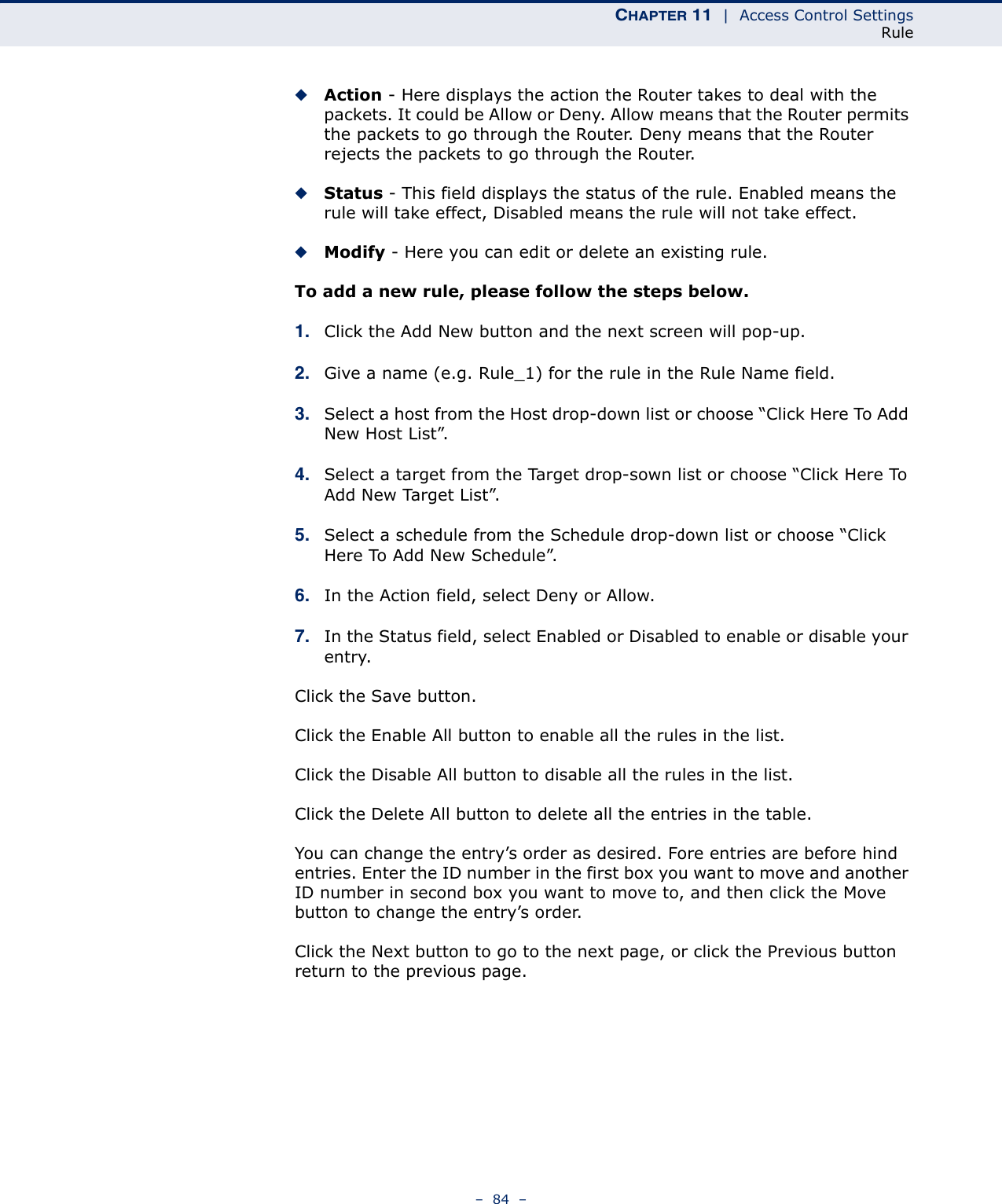 CHAPTER 11  |  Access Control SettingsRule–  84  –◆Action - Here displays the action the Router takes to deal with the packets. It could be Allow or Deny. Allow means that the Router permits the packets to go through the Router. Deny means that the Router rejects the packets to go through the Router. ◆Status - This field displays the status of the rule. Enabled means the rule will take effect, Disabled means the rule will not take effect. ◆Modify - Here you can edit or delete an existing rule. To add a new rule, please follow the steps below.1. Click the Add New button and the next screen will pop-up.2. Give a name (e.g. Rule_1) for the rule in the Rule Name field. 3. Select a host from the Host drop-down list or choose “Click Here To Add New Host List”.4. Select a target from the Target drop-sown list or choose “Click Here To Add New Target List”.5. Select a schedule from the Schedule drop-down list or choose “Click Here To Add New Schedule”.6. In the Action field, select Deny or Allow.7. In the Status field, select Enabled or Disabled to enable or disable your entry.Click the Save button.Click the Enable All button to enable all the rules in the list.Click the Disable All button to disable all the rules in the list.Click the Delete All button to delete all the entries in the table.You can change the entry’s order as desired. Fore entries are before hind entries. Enter the ID number in the first box you want to move and another ID number in second box you want to move to, and then click the Move button to change the entry’s order.Click the Next button to go to the next page, or click the Previous button return to the previous page. 