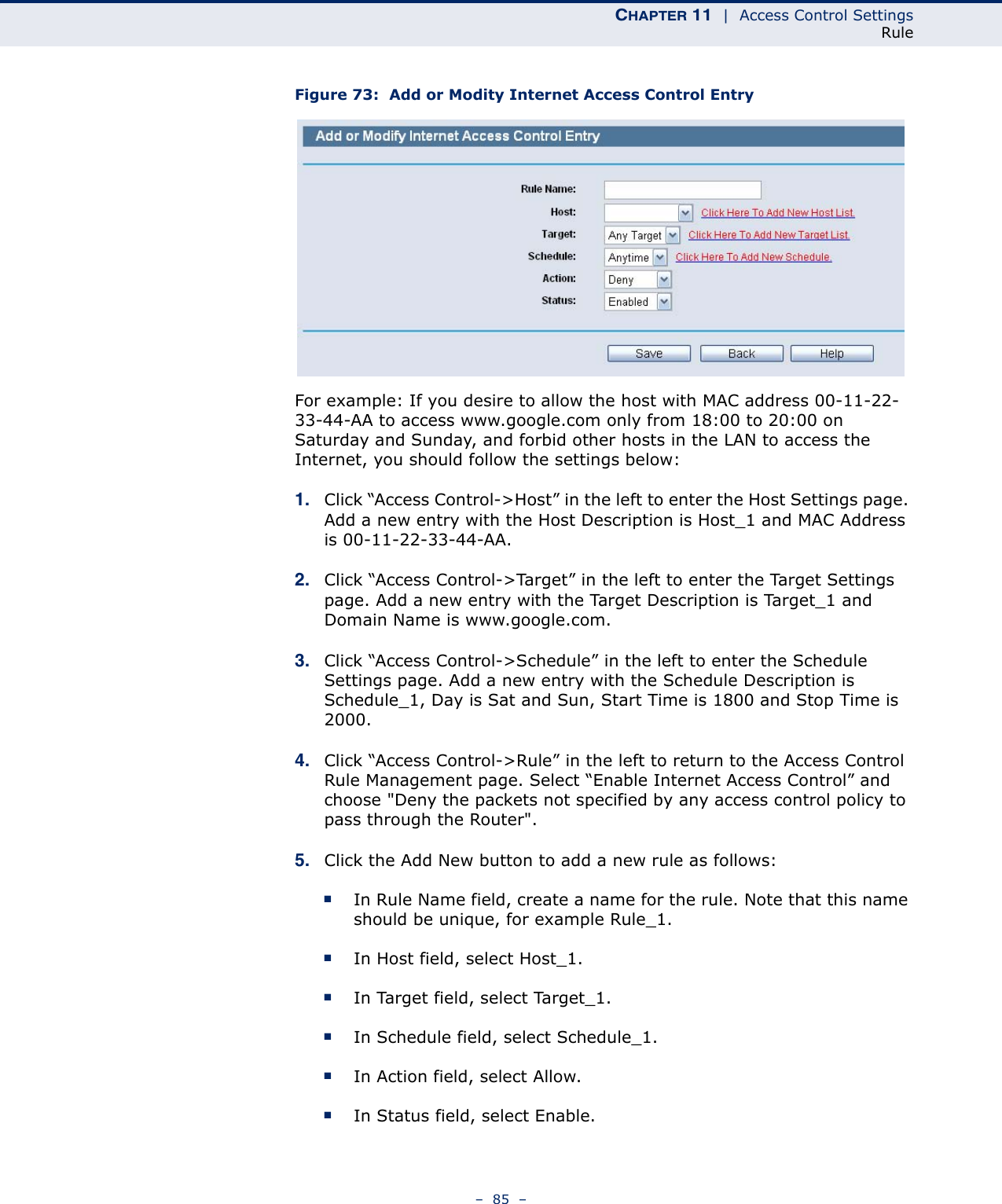 CHAPTER 11  |  Access Control SettingsRule–  85  –Figure 73:  Add or Modity Internet Access Control EntryFor example: If you desire to allow the host with MAC address 00-11-22-33-44-AA to access www.google.com only from 18:00 to 20:00 on Saturday and Sunday, and forbid other hosts in the LAN to access the Internet, you should follow the settings below: 1. Click “Access Control-&gt;Host” in the left to enter the Host Settings page. Add a new entry with the Host Description is Host_1 and MAC Address is 00-11-22-33-44-AA. 2. Click “Access Control-&gt;Target” in the left to enter the Target Settings page. Add a new entry with the Target Description is Target_1 and Domain Name is www.google.com. 3. Click “Access Control-&gt;Schedule” in the left to enter the Schedule Settings page. Add a new entry with the Schedule Description is Schedule_1, Day is Sat and Sun, Start Time is 1800 and Stop Time is 2000. 4. Click “Access Control-&gt;Rule” in the left to return to the Access Control Rule Management page. Select “Enable Internet Access Control” and choose &quot;Deny the packets not specified by any access control policy to pass through the Router&quot;.5. Click the Add New button to add a new rule as follows: ■In Rule Name field, create a name for the rule. Note that this name should be unique, for example Rule_1. ■In Host field, select Host_1. ■In Target field, select Target_1. ■In Schedule field, select Schedule_1. ■In Action field, select Allow. ■In Status field, select Enable. 