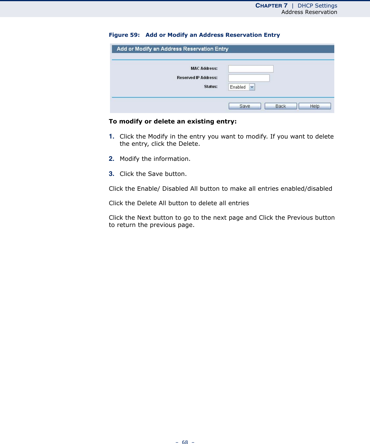 CHAPTER 7  |  DHCP SettingsAddress Reservation–  68  –Figure 59:   Add or Modify an Address Reservation EntryTo modify or delete an existing entry:1. Click the Modify in the entry you want to modify. If you want to delete the entry, click the Delete.2. Modify the information. 3. Click the Save button.Click the Enable/ Disabled All button to make all entries enabled/disabledClick the Delete All button to delete all entriesClick the Next button to go to the next page and Click the Previous button to return the previous page.